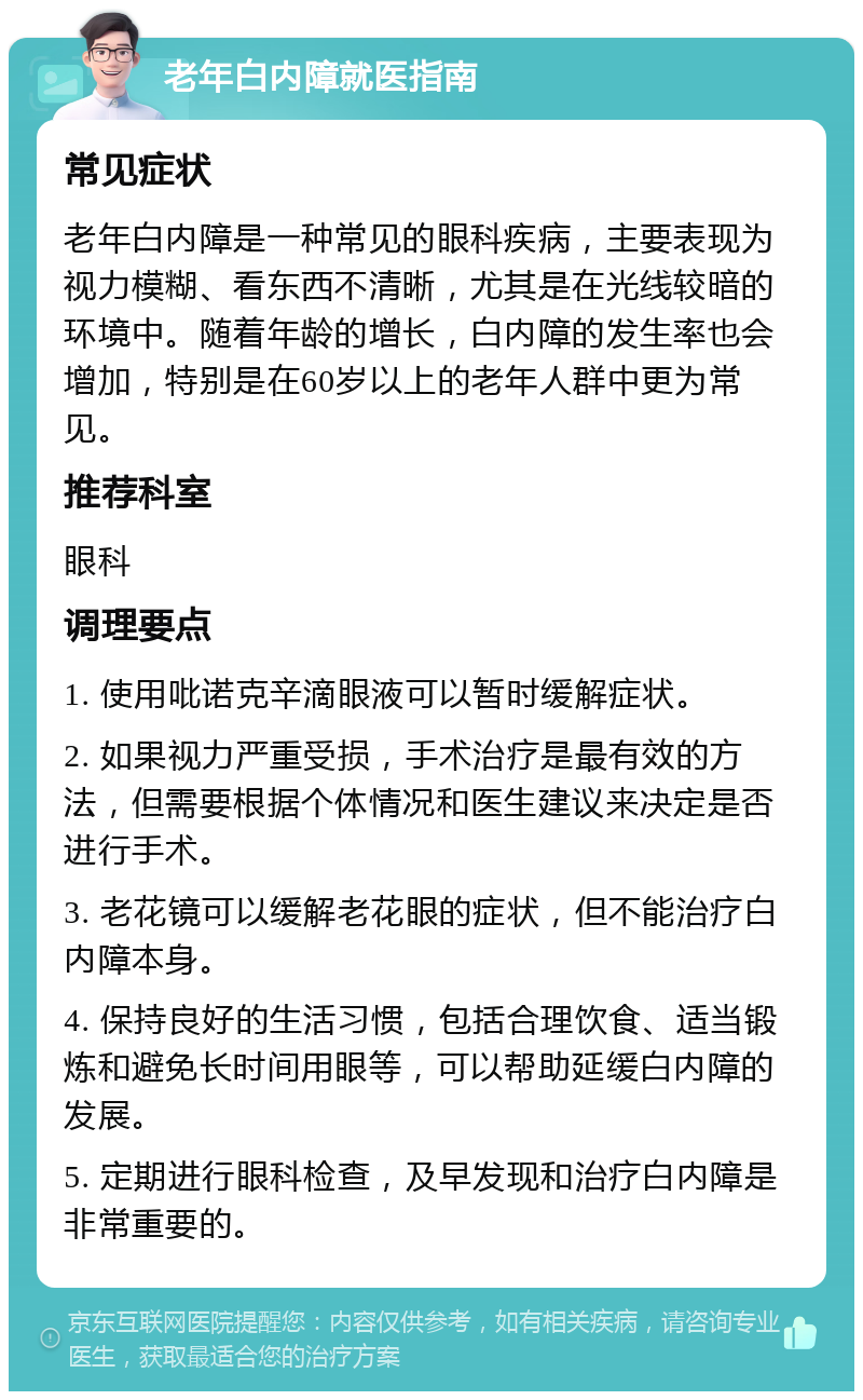 老年白内障就医指南 常见症状 老年白内障是一种常见的眼科疾病，主要表现为视力模糊、看东西不清晰，尤其是在光线较暗的环境中。随着年龄的增长，白内障的发生率也会增加，特别是在60岁以上的老年人群中更为常见。 推荐科室 眼科 调理要点 1. 使用吡诺克辛滴眼液可以暂时缓解症状。 2. 如果视力严重受损，手术治疗是最有效的方法，但需要根据个体情况和医生建议来决定是否进行手术。 3. 老花镜可以缓解老花眼的症状，但不能治疗白内障本身。 4. 保持良好的生活习惯，包括合理饮食、适当锻炼和避免长时间用眼等，可以帮助延缓白内障的发展。 5. 定期进行眼科检查，及早发现和治疗白内障是非常重要的。