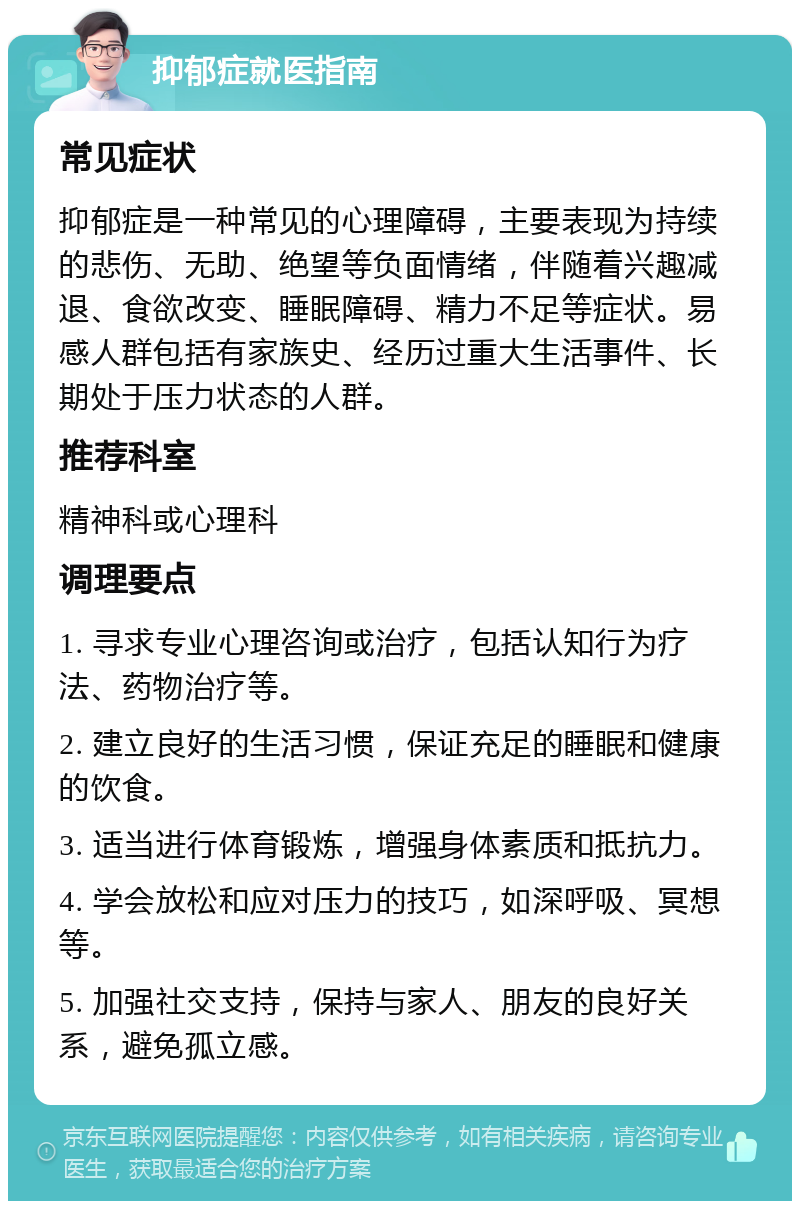 抑郁症就医指南 常见症状 抑郁症是一种常见的心理障碍，主要表现为持续的悲伤、无助、绝望等负面情绪，伴随着兴趣减退、食欲改变、睡眠障碍、精力不足等症状。易感人群包括有家族史、经历过重大生活事件、长期处于压力状态的人群。 推荐科室 精神科或心理科 调理要点 1. 寻求专业心理咨询或治疗，包括认知行为疗法、药物治疗等。 2. 建立良好的生活习惯，保证充足的睡眠和健康的饮食。 3. 适当进行体育锻炼，增强身体素质和抵抗力。 4. 学会放松和应对压力的技巧，如深呼吸、冥想等。 5. 加强社交支持，保持与家人、朋友的良好关系，避免孤立感。