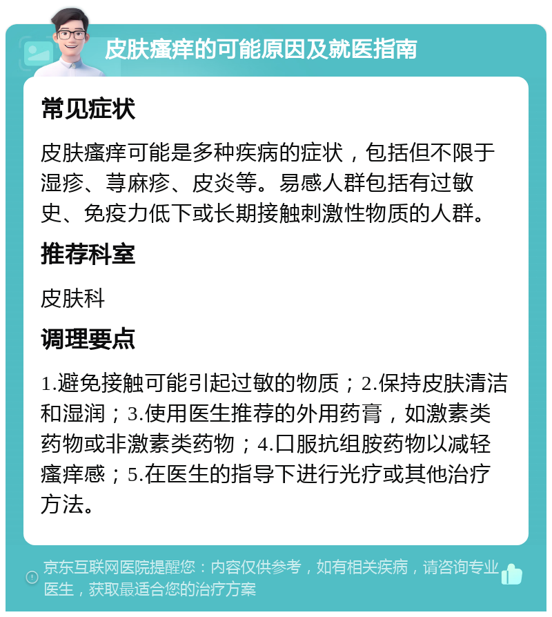 皮肤瘙痒的可能原因及就医指南 常见症状 皮肤瘙痒可能是多种疾病的症状，包括但不限于湿疹、荨麻疹、皮炎等。易感人群包括有过敏史、免疫力低下或长期接触刺激性物质的人群。 推荐科室 皮肤科 调理要点 1.避免接触可能引起过敏的物质；2.保持皮肤清洁和湿润；3.使用医生推荐的外用药膏，如激素类药物或非激素类药物；4.口服抗组胺药物以减轻瘙痒感；5.在医生的指导下进行光疗或其他治疗方法。