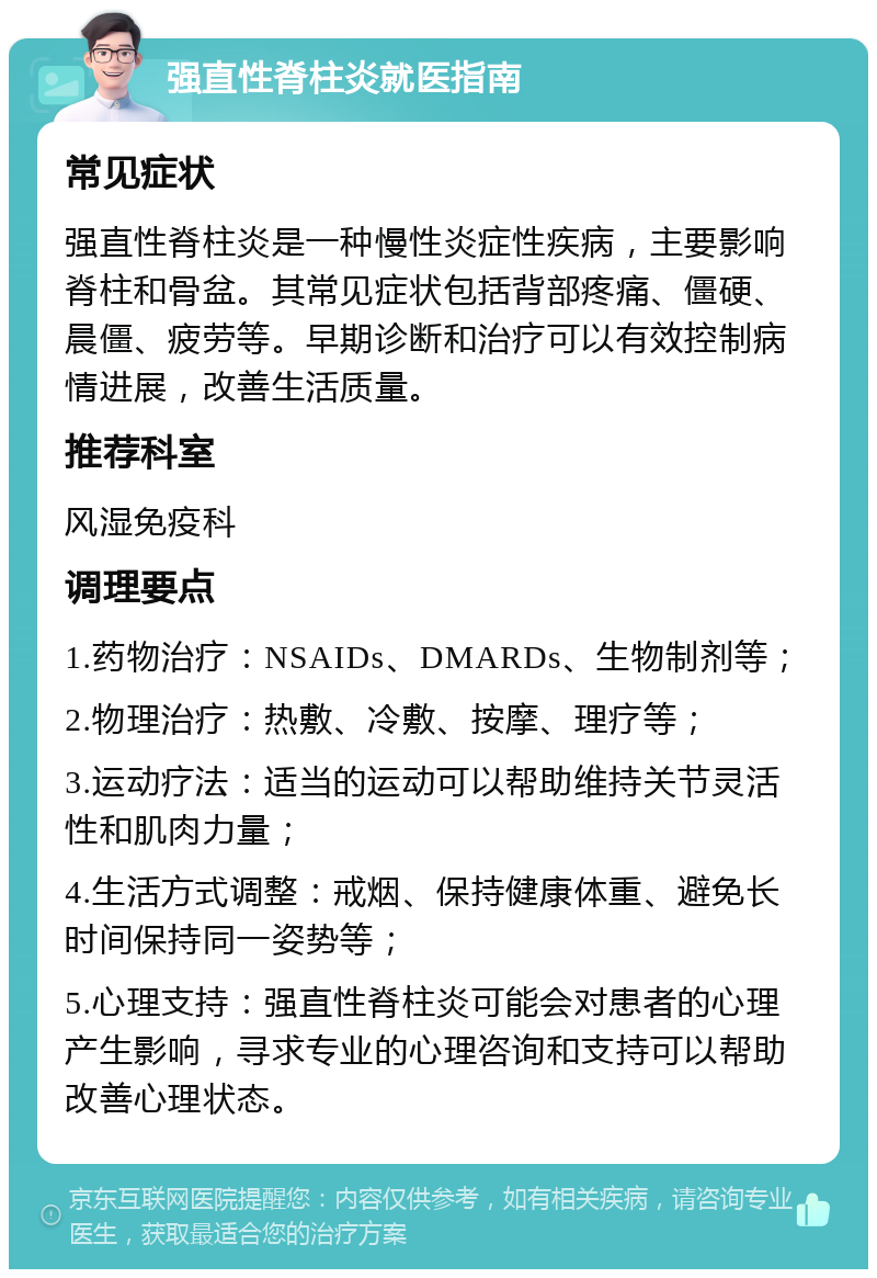 强直性脊柱炎就医指南 常见症状 强直性脊柱炎是一种慢性炎症性疾病，主要影响脊柱和骨盆。其常见症状包括背部疼痛、僵硬、晨僵、疲劳等。早期诊断和治疗可以有效控制病情进展，改善生活质量。 推荐科室 风湿免疫科 调理要点 1.药物治疗：NSAIDs、DMARDs、生物制剂等； 2.物理治疗：热敷、冷敷、按摩、理疗等； 3.运动疗法：适当的运动可以帮助维持关节灵活性和肌肉力量； 4.生活方式调整：戒烟、保持健康体重、避免长时间保持同一姿势等； 5.心理支持：强直性脊柱炎可能会对患者的心理产生影响，寻求专业的心理咨询和支持可以帮助改善心理状态。