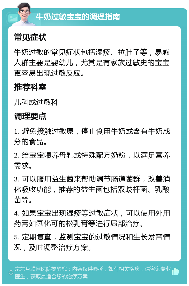 牛奶过敏宝宝的调理指南 常见症状 牛奶过敏的常见症状包括湿疹、拉肚子等，易感人群主要是婴幼儿，尤其是有家族过敏史的宝宝更容易出现过敏反应。 推荐科室 儿科或过敏科 调理要点 1. 避免接触过敏原，停止食用牛奶或含有牛奶成分的食品。 2. 给宝宝喂养母乳或特殊配方奶粉，以满足营养需求。 3. 可以服用益生菌来帮助调节肠道菌群，改善消化吸收功能，推荐的益生菌包括双歧杆菌、乳酸菌等。 4. 如果宝宝出现湿疹等过敏症状，可以使用外用药膏如氢化可的松乳膏等进行局部治疗。 5. 定期复查，监测宝宝的过敏情况和生长发育情况，及时调整治疗方案。