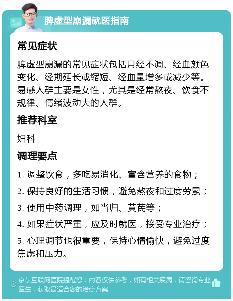 脾虚型崩漏就医指南 常见症状 脾虚型崩漏的常见症状包括月经不调、经血颜色变化、经期延长或缩短、经血量增多或减少等。易感人群主要是女性，尤其是经常熬夜、饮食不规律、情绪波动大的人群。 推荐科室 妇科 调理要点 1. 调整饮食，多吃易消化、富含营养的食物； 2. 保持良好的生活习惯，避免熬夜和过度劳累； 3. 使用中药调理，如当归、黄芪等； 4. 如果症状严重，应及时就医，接受专业治疗； 5. 心理调节也很重要，保持心情愉快，避免过度焦虑和压力。