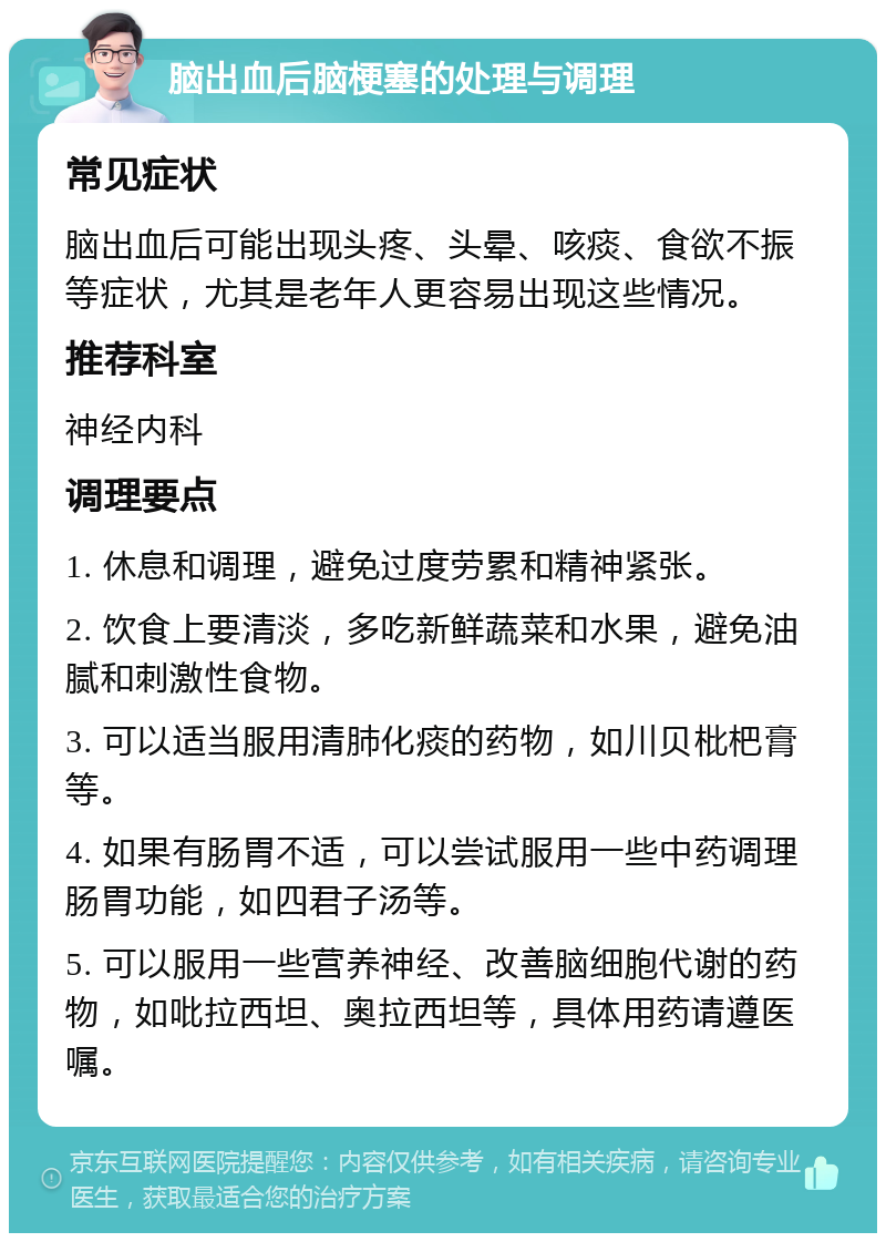 脑出血后脑梗塞的处理与调理 常见症状 脑出血后可能出现头疼、头晕、咳痰、食欲不振等症状，尤其是老年人更容易出现这些情况。 推荐科室 神经内科 调理要点 1. 休息和调理，避免过度劳累和精神紧张。 2. 饮食上要清淡，多吃新鲜蔬菜和水果，避免油腻和刺激性食物。 3. 可以适当服用清肺化痰的药物，如川贝枇杷膏等。 4. 如果有肠胃不适，可以尝试服用一些中药调理肠胃功能，如四君子汤等。 5. 可以服用一些营养神经、改善脑细胞代谢的药物，如吡拉西坦、奥拉西坦等，具体用药请遵医嘱。