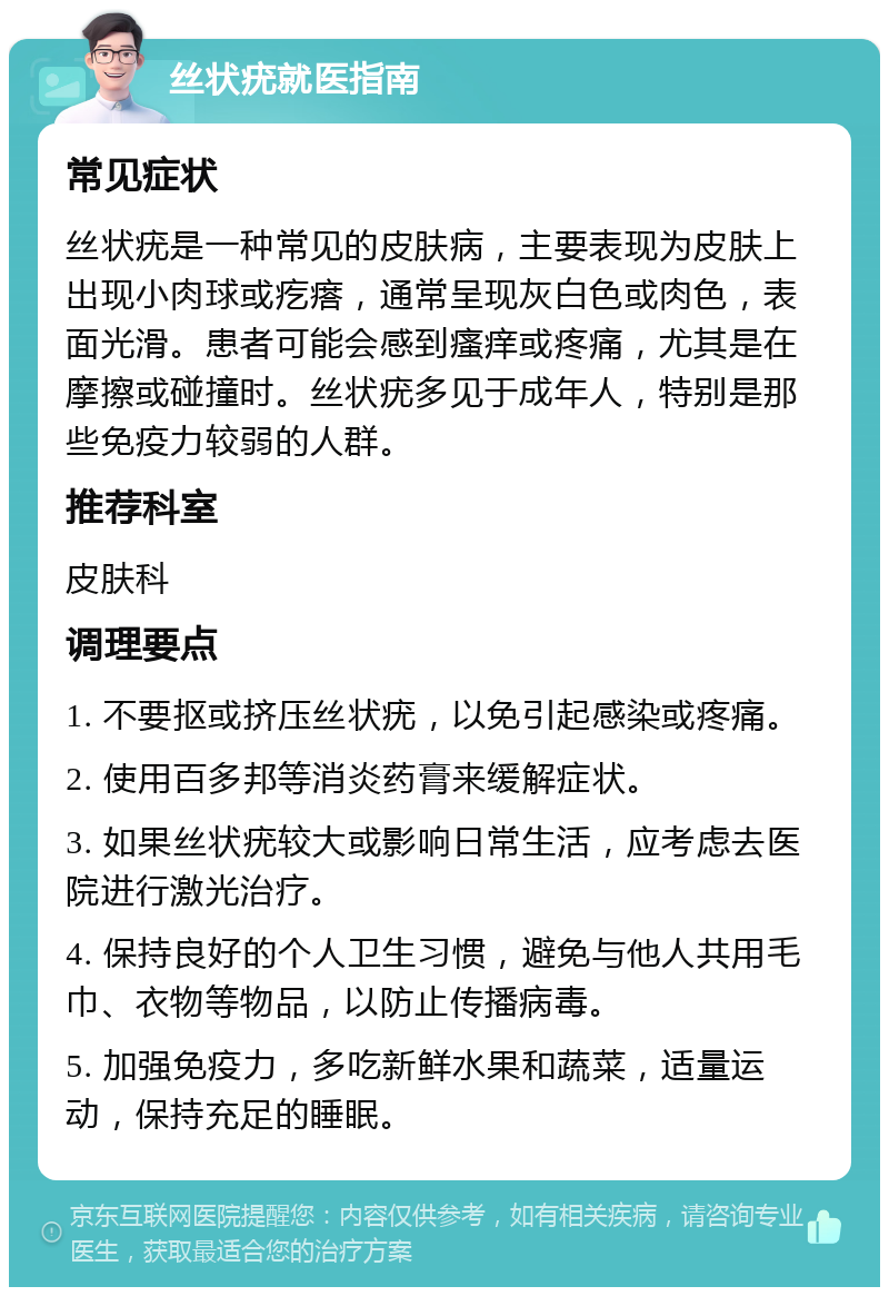 丝状疣就医指南 常见症状 丝状疣是一种常见的皮肤病，主要表现为皮肤上出现小肉球或疙瘩，通常呈现灰白色或肉色，表面光滑。患者可能会感到瘙痒或疼痛，尤其是在摩擦或碰撞时。丝状疣多见于成年人，特别是那些免疫力较弱的人群。 推荐科室 皮肤科 调理要点 1. 不要抠或挤压丝状疣，以免引起感染或疼痛。 2. 使用百多邦等消炎药膏来缓解症状。 3. 如果丝状疣较大或影响日常生活，应考虑去医院进行激光治疗。 4. 保持良好的个人卫生习惯，避免与他人共用毛巾、衣物等物品，以防止传播病毒。 5. 加强免疫力，多吃新鲜水果和蔬菜，适量运动，保持充足的睡眠。