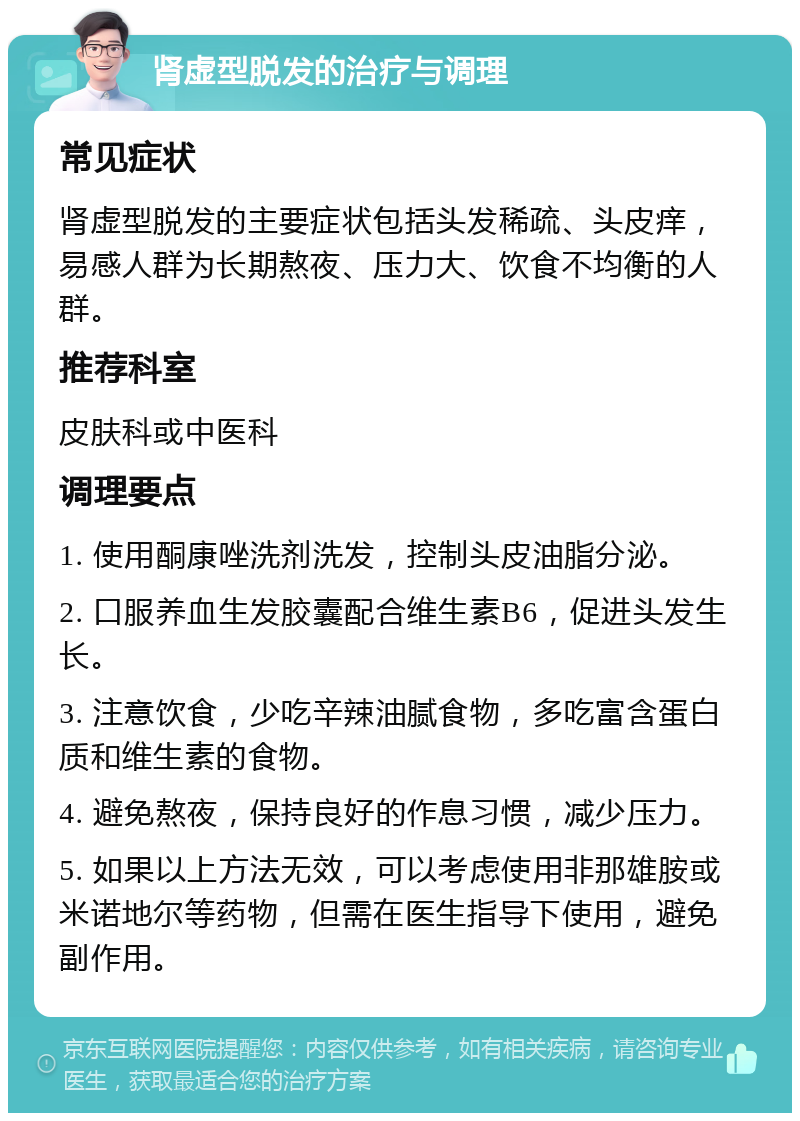 肾虚型脱发的治疗与调理 常见症状 肾虚型脱发的主要症状包括头发稀疏、头皮痒，易感人群为长期熬夜、压力大、饮食不均衡的人群。 推荐科室 皮肤科或中医科 调理要点 1. 使用酮康唑洗剂洗发，控制头皮油脂分泌。 2. 口服养血生发胶囊配合维生素B6，促进头发生长。 3. 注意饮食，少吃辛辣油腻食物，多吃富含蛋白质和维生素的食物。 4. 避免熬夜，保持良好的作息习惯，减少压力。 5. 如果以上方法无效，可以考虑使用非那雄胺或米诺地尔等药物，但需在医生指导下使用，避免副作用。