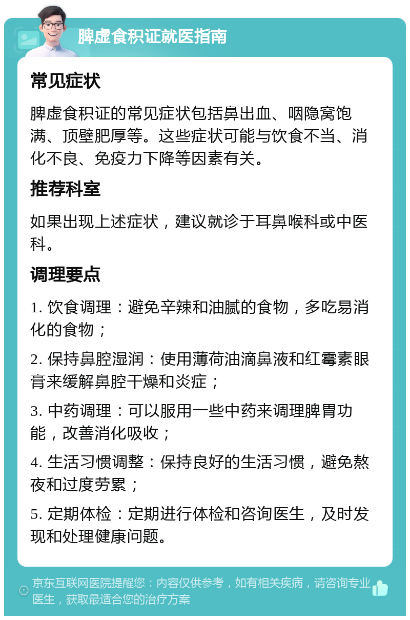 脾虚食积证就医指南 常见症状 脾虚食积证的常见症状包括鼻出血、咽隐窝饱满、顶壁肥厚等。这些症状可能与饮食不当、消化不良、免疫力下降等因素有关。 推荐科室 如果出现上述症状，建议就诊于耳鼻喉科或中医科。 调理要点 1. 饮食调理：避免辛辣和油腻的食物，多吃易消化的食物； 2. 保持鼻腔湿润：使用薄荷油滴鼻液和红霉素眼膏来缓解鼻腔干燥和炎症； 3. 中药调理：可以服用一些中药来调理脾胃功能，改善消化吸收； 4. 生活习惯调整：保持良好的生活习惯，避免熬夜和过度劳累； 5. 定期体检：定期进行体检和咨询医生，及时发现和处理健康问题。