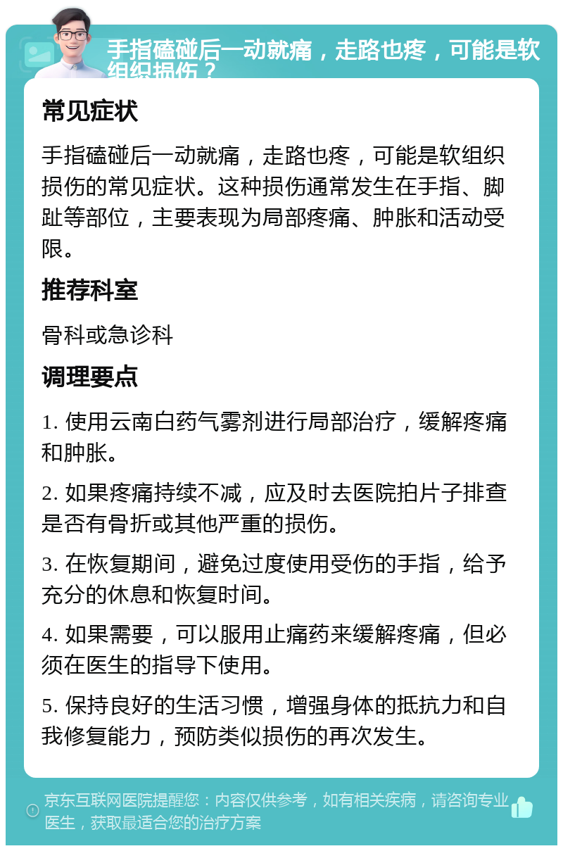 手指磕碰后一动就痛，走路也疼，可能是软组织损伤？ 常见症状 手指磕碰后一动就痛，走路也疼，可能是软组织损伤的常见症状。这种损伤通常发生在手指、脚趾等部位，主要表现为局部疼痛、肿胀和活动受限。 推荐科室 骨科或急诊科 调理要点 1. 使用云南白药气雾剂进行局部治疗，缓解疼痛和肿胀。 2. 如果疼痛持续不减，应及时去医院拍片子排查是否有骨折或其他严重的损伤。 3. 在恢复期间，避免过度使用受伤的手指，给予充分的休息和恢复时间。 4. 如果需要，可以服用止痛药来缓解疼痛，但必须在医生的指导下使用。 5. 保持良好的生活习惯，增强身体的抵抗力和自我修复能力，预防类似损伤的再次发生。