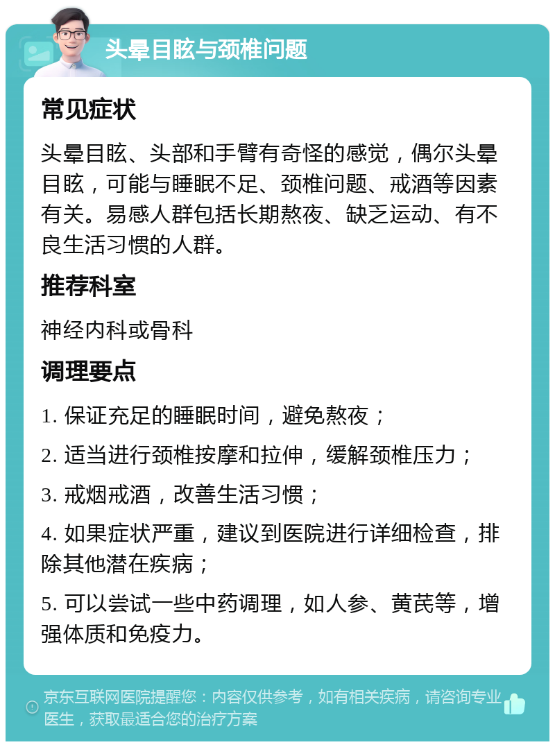 头晕目眩与颈椎问题 常见症状 头晕目眩、头部和手臂有奇怪的感觉，偶尔头晕目眩，可能与睡眠不足、颈椎问题、戒酒等因素有关。易感人群包括长期熬夜、缺乏运动、有不良生活习惯的人群。 推荐科室 神经内科或骨科 调理要点 1. 保证充足的睡眠时间，避免熬夜； 2. 适当进行颈椎按摩和拉伸，缓解颈椎压力； 3. 戒烟戒酒，改善生活习惯； 4. 如果症状严重，建议到医院进行详细检查，排除其他潜在疾病； 5. 可以尝试一些中药调理，如人参、黄芪等，增强体质和免疫力。