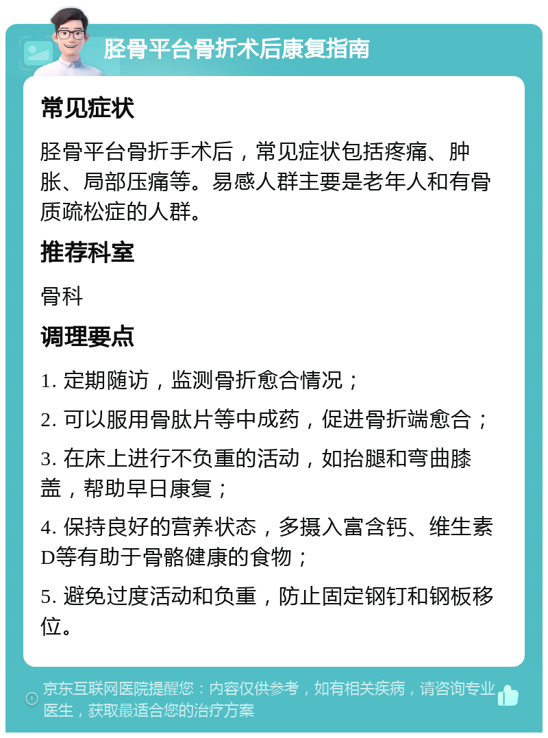 胫骨平台骨折术后康复指南 常见症状 胫骨平台骨折手术后，常见症状包括疼痛、肿胀、局部压痛等。易感人群主要是老年人和有骨质疏松症的人群。 推荐科室 骨科 调理要点 1. 定期随访，监测骨折愈合情况； 2. 可以服用骨肽片等中成药，促进骨折端愈合； 3. 在床上进行不负重的活动，如抬腿和弯曲膝盖，帮助早日康复； 4. 保持良好的营养状态，多摄入富含钙、维生素D等有助于骨骼健康的食物； 5. 避免过度活动和负重，防止固定钢钉和钢板移位。