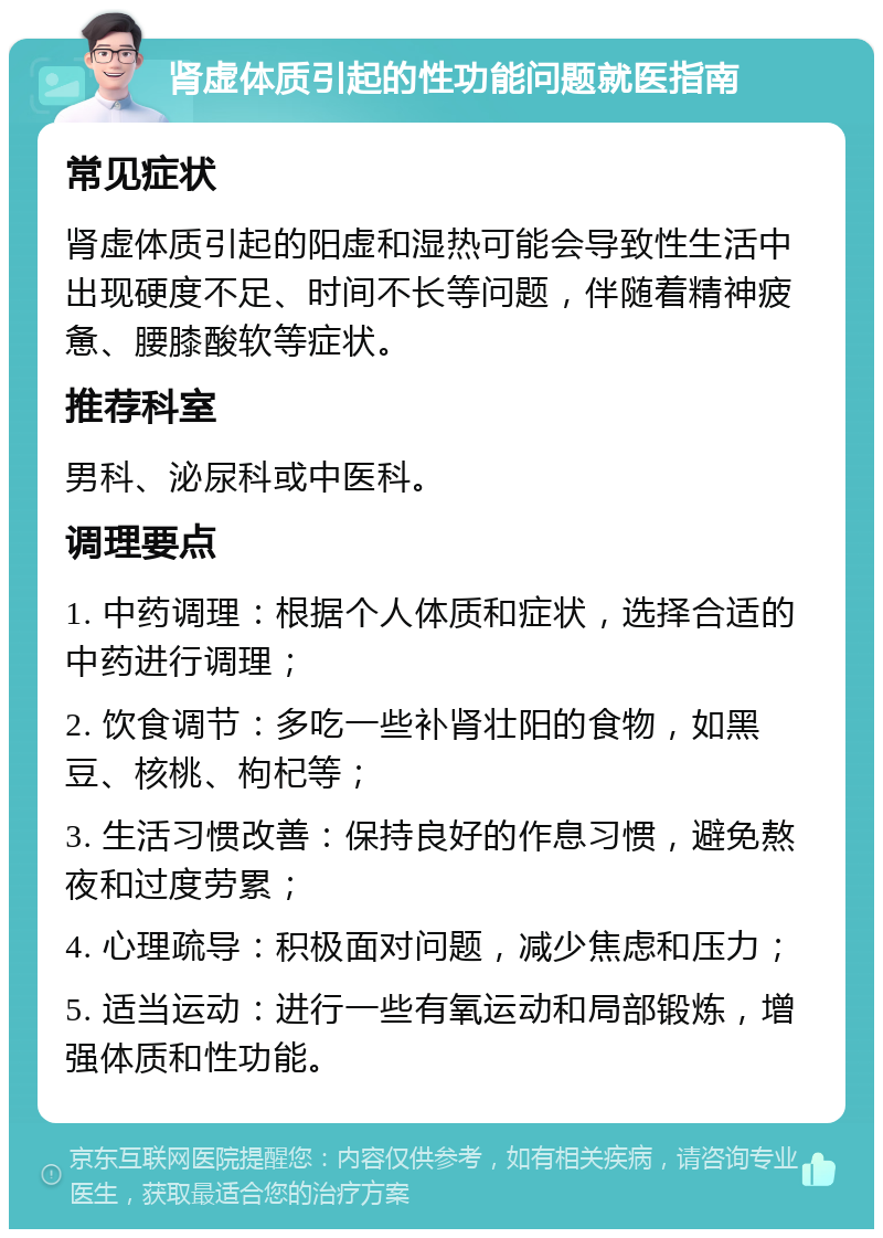 肾虚体质引起的性功能问题就医指南 常见症状 肾虚体质引起的阳虚和湿热可能会导致性生活中出现硬度不足、时间不长等问题，伴随着精神疲惫、腰膝酸软等症状。 推荐科室 男科、泌尿科或中医科。 调理要点 1. 中药调理：根据个人体质和症状，选择合适的中药进行调理； 2. 饮食调节：多吃一些补肾壮阳的食物，如黑豆、核桃、枸杞等； 3. 生活习惯改善：保持良好的作息习惯，避免熬夜和过度劳累； 4. 心理疏导：积极面对问题，减少焦虑和压力； 5. 适当运动：进行一些有氧运动和局部锻炼，增强体质和性功能。