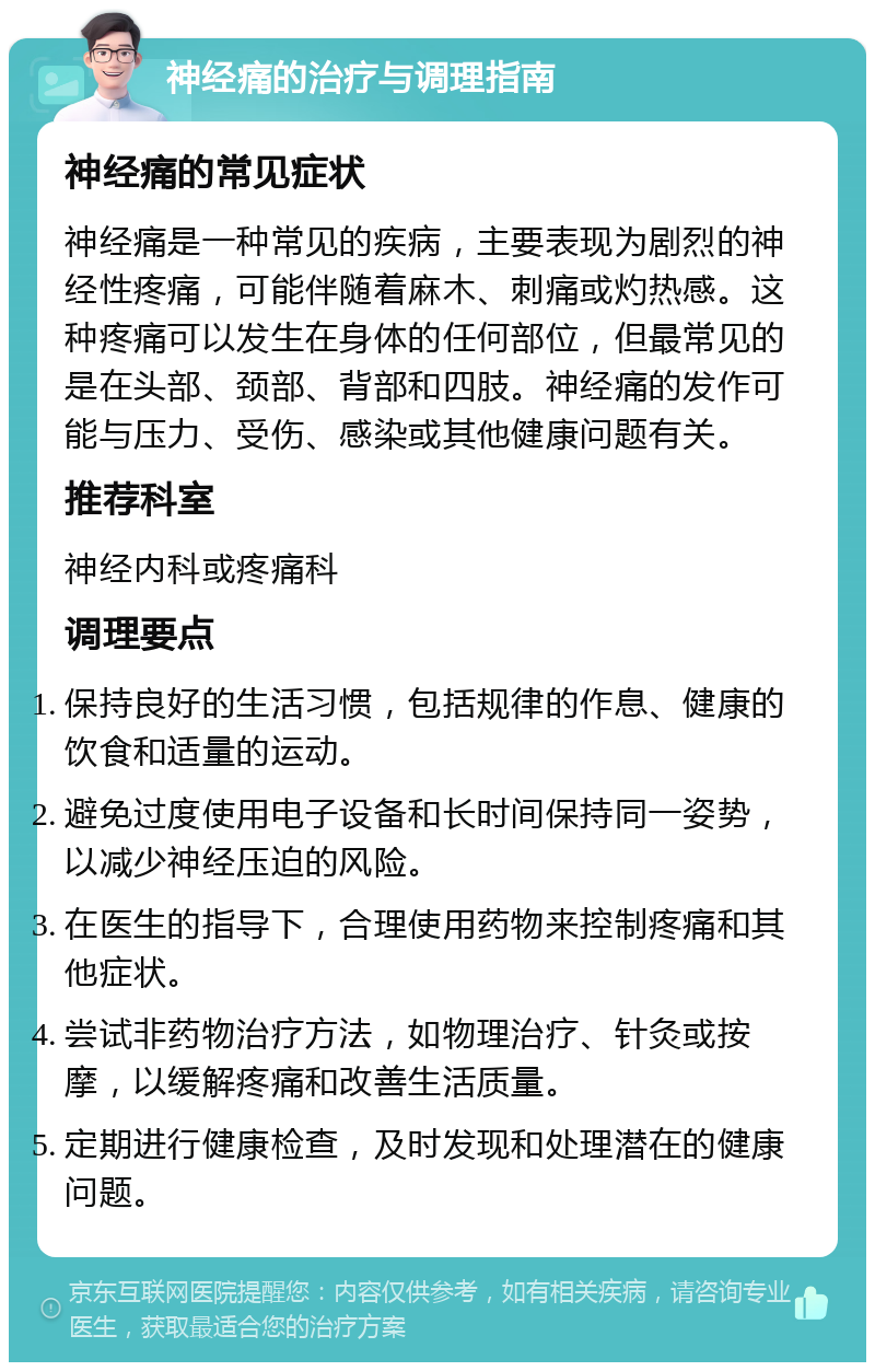 神经痛的治疗与调理指南 神经痛的常见症状 神经痛是一种常见的疾病，主要表现为剧烈的神经性疼痛，可能伴随着麻木、刺痛或灼热感。这种疼痛可以发生在身体的任何部位，但最常见的是在头部、颈部、背部和四肢。神经痛的发作可能与压力、受伤、感染或其他健康问题有关。 推荐科室 神经内科或疼痛科 调理要点 保持良好的生活习惯，包括规律的作息、健康的饮食和适量的运动。 避免过度使用电子设备和长时间保持同一姿势，以减少神经压迫的风险。 在医生的指导下，合理使用药物来控制疼痛和其他症状。 尝试非药物治疗方法，如物理治疗、针灸或按摩，以缓解疼痛和改善生活质量。 定期进行健康检查，及时发现和处理潜在的健康问题。