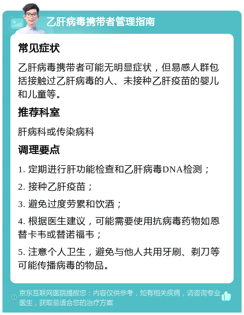 乙肝病毒携带者管理指南 常见症状 乙肝病毒携带者可能无明显症状，但易感人群包括接触过乙肝病毒的人、未接种乙肝疫苗的婴儿和儿童等。 推荐科室 肝病科或传染病科 调理要点 1. 定期进行肝功能检查和乙肝病毒DNA检测； 2. 接种乙肝疫苗； 3. 避免过度劳累和饮酒； 4. 根据医生建议，可能需要使用抗病毒药物如恩替卡韦或替诺福韦； 5. 注意个人卫生，避免与他人共用牙刷、剃刀等可能传播病毒的物品。