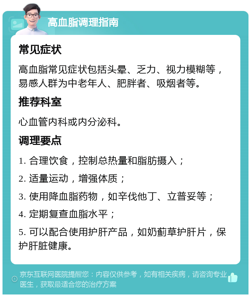 高血脂调理指南 常见症状 高血脂常见症状包括头晕、乏力、视力模糊等，易感人群为中老年人、肥胖者、吸烟者等。 推荐科室 心血管内科或内分泌科。 调理要点 1. 合理饮食，控制总热量和脂肪摄入； 2. 适量运动，增强体质； 3. 使用降血脂药物，如辛伐他丁、立普妥等； 4. 定期复查血脂水平； 5. 可以配合使用护肝产品，如奶蓟草护肝片，保护肝脏健康。