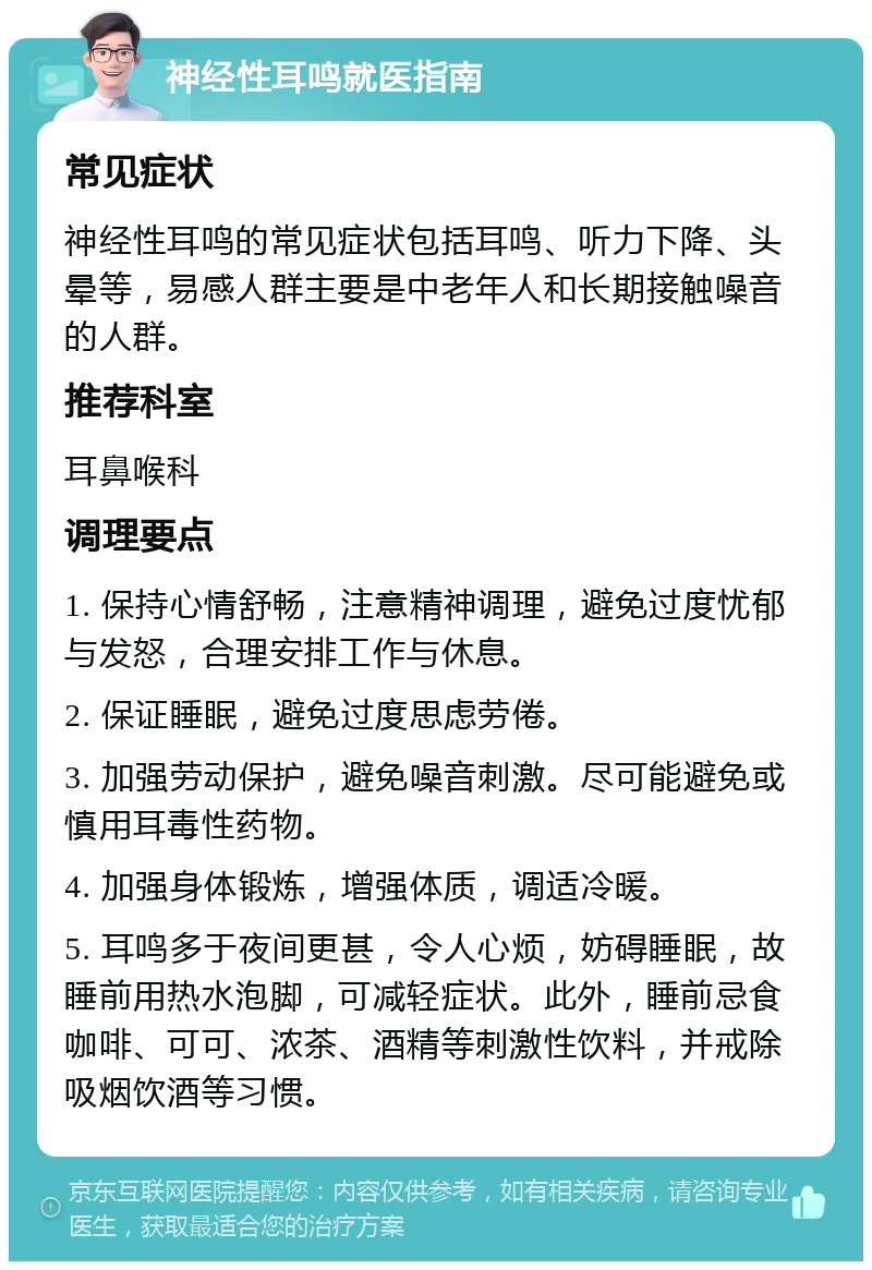 神经性耳鸣就医指南 常见症状 神经性耳鸣的常见症状包括耳鸣、听力下降、头晕等，易感人群主要是中老年人和长期接触噪音的人群。 推荐科室 耳鼻喉科 调理要点 1. 保持心情舒畅，注意精神调理，避免过度忧郁与发怒，合理安排工作与休息。 2. 保证睡眠，避免过度思虑劳倦。 3. 加强劳动保护，避免噪音刺激。尽可能避免或慎用耳毒性药物。 4. 加强身体锻炼，增强体质，调适冷暖。 5. 耳鸣多于夜间更甚，令人心烦，妨碍睡眠，故睡前用热水泡脚，可减轻症状。此外，睡前忌食咖啡、可可、浓茶、酒精等刺激性饮料，并戒除吸烟饮酒等习惯。