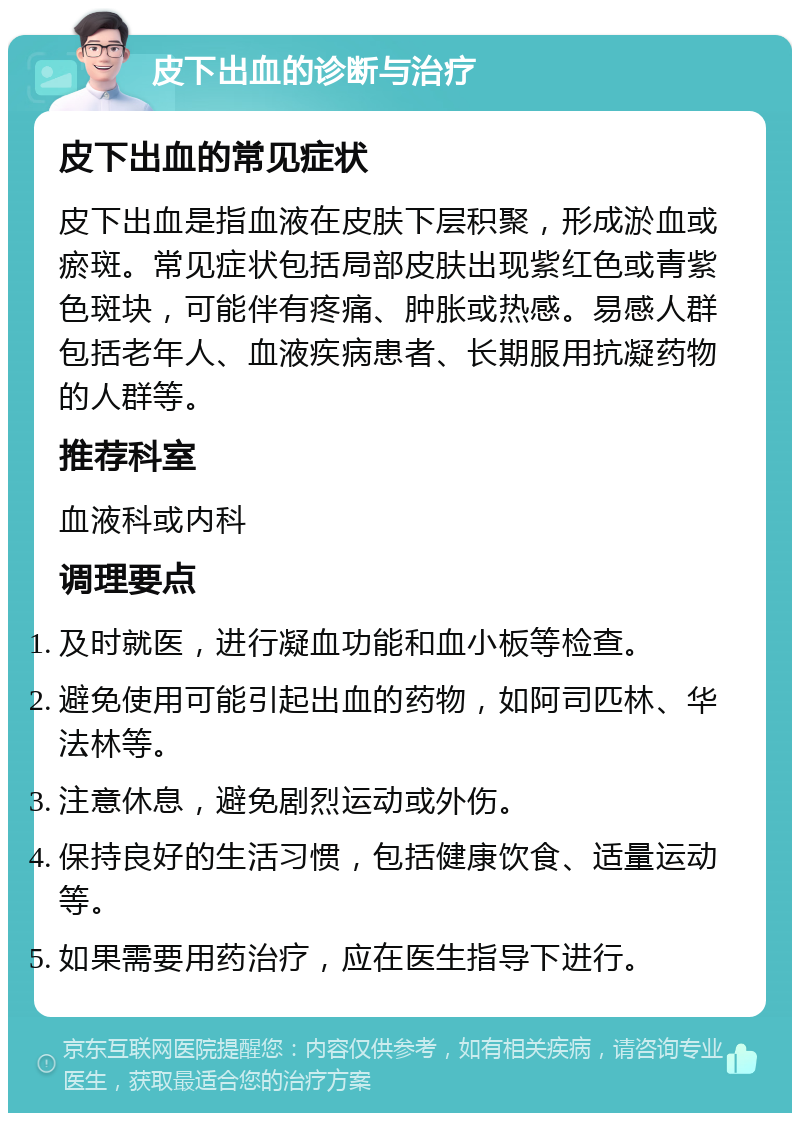 皮下出血的诊断与治疗 皮下出血的常见症状 皮下出血是指血液在皮肤下层积聚，形成淤血或瘀斑。常见症状包括局部皮肤出现紫红色或青紫色斑块，可能伴有疼痛、肿胀或热感。易感人群包括老年人、血液疾病患者、长期服用抗凝药物的人群等。 推荐科室 血液科或内科 调理要点 及时就医，进行凝血功能和血小板等检查。 避免使用可能引起出血的药物，如阿司匹林、华法林等。 注意休息，避免剧烈运动或外伤。 保持良好的生活习惯，包括健康饮食、适量运动等。 如果需要用药治疗，应在医生指导下进行。