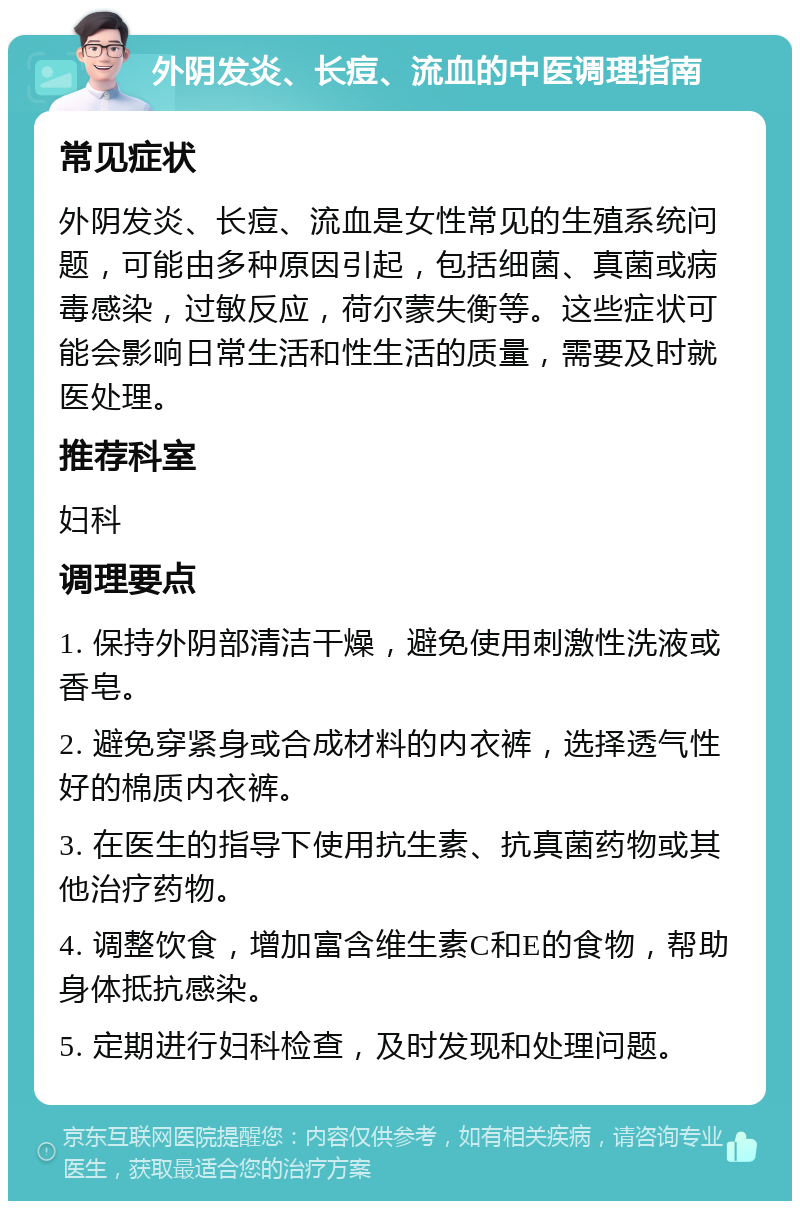 外阴发炎、长痘、流血的中医调理指南 常见症状 外阴发炎、长痘、流血是女性常见的生殖系统问题，可能由多种原因引起，包括细菌、真菌或病毒感染，过敏反应，荷尔蒙失衡等。这些症状可能会影响日常生活和性生活的质量，需要及时就医处理。 推荐科室 妇科 调理要点 1. 保持外阴部清洁干燥，避免使用刺激性洗液或香皂。 2. 避免穿紧身或合成材料的内衣裤，选择透气性好的棉质内衣裤。 3. 在医生的指导下使用抗生素、抗真菌药物或其他治疗药物。 4. 调整饮食，增加富含维生素C和E的食物，帮助身体抵抗感染。 5. 定期进行妇科检查，及时发现和处理问题。