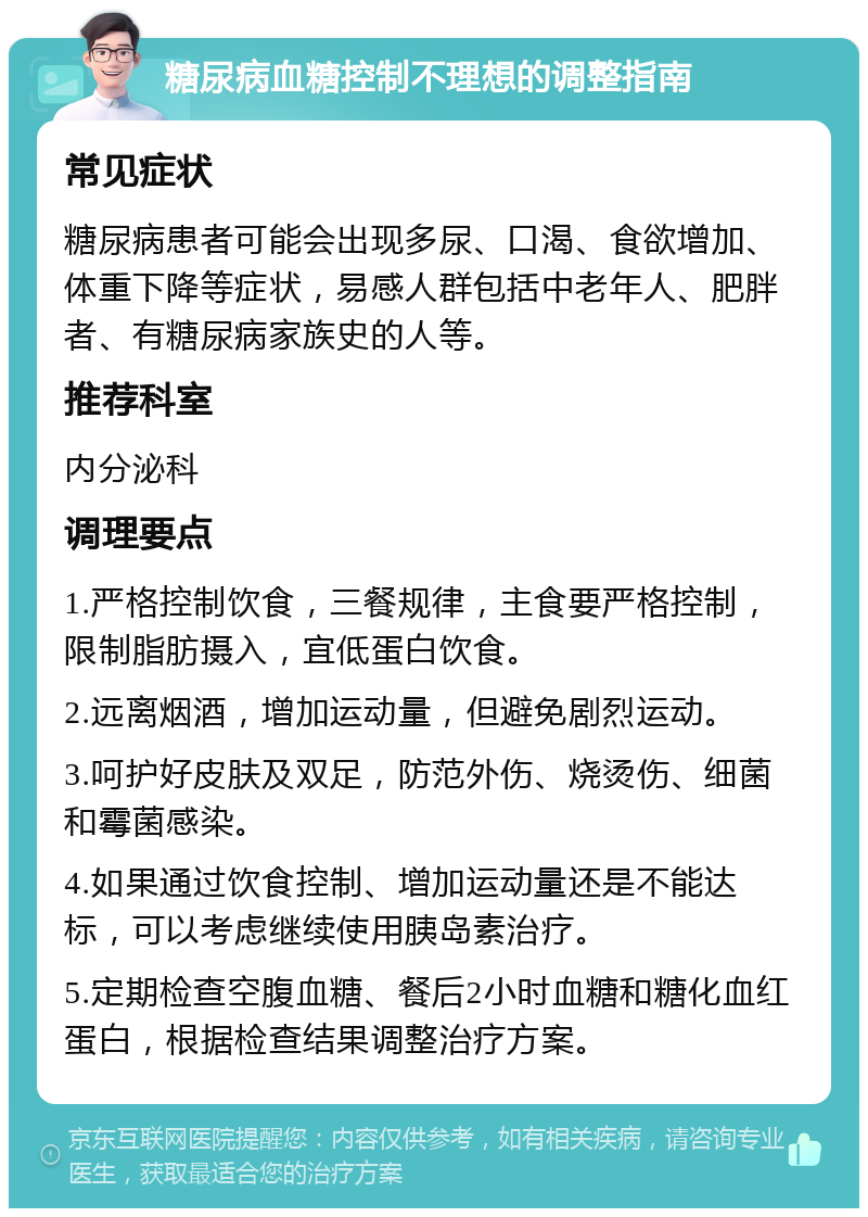 糖尿病血糖控制不理想的调整指南 常见症状 糖尿病患者可能会出现多尿、口渴、食欲增加、体重下降等症状，易感人群包括中老年人、肥胖者、有糖尿病家族史的人等。 推荐科室 内分泌科 调理要点 1.严格控制饮食，三餐规律，主食要严格控制，限制脂肪摄入，宜低蛋白饮食。 2.远离烟酒，增加运动量，但避免剧烈运动。 3.呵护好皮肤及双足，防范外伤、烧烫伤、细菌和霉菌感染。 4.如果通过饮食控制、增加运动量还是不能达标，可以考虑继续使用胰岛素治疗。 5.定期检查空腹血糖、餐后2小时血糖和糖化血红蛋白，根据检查结果调整治疗方案。