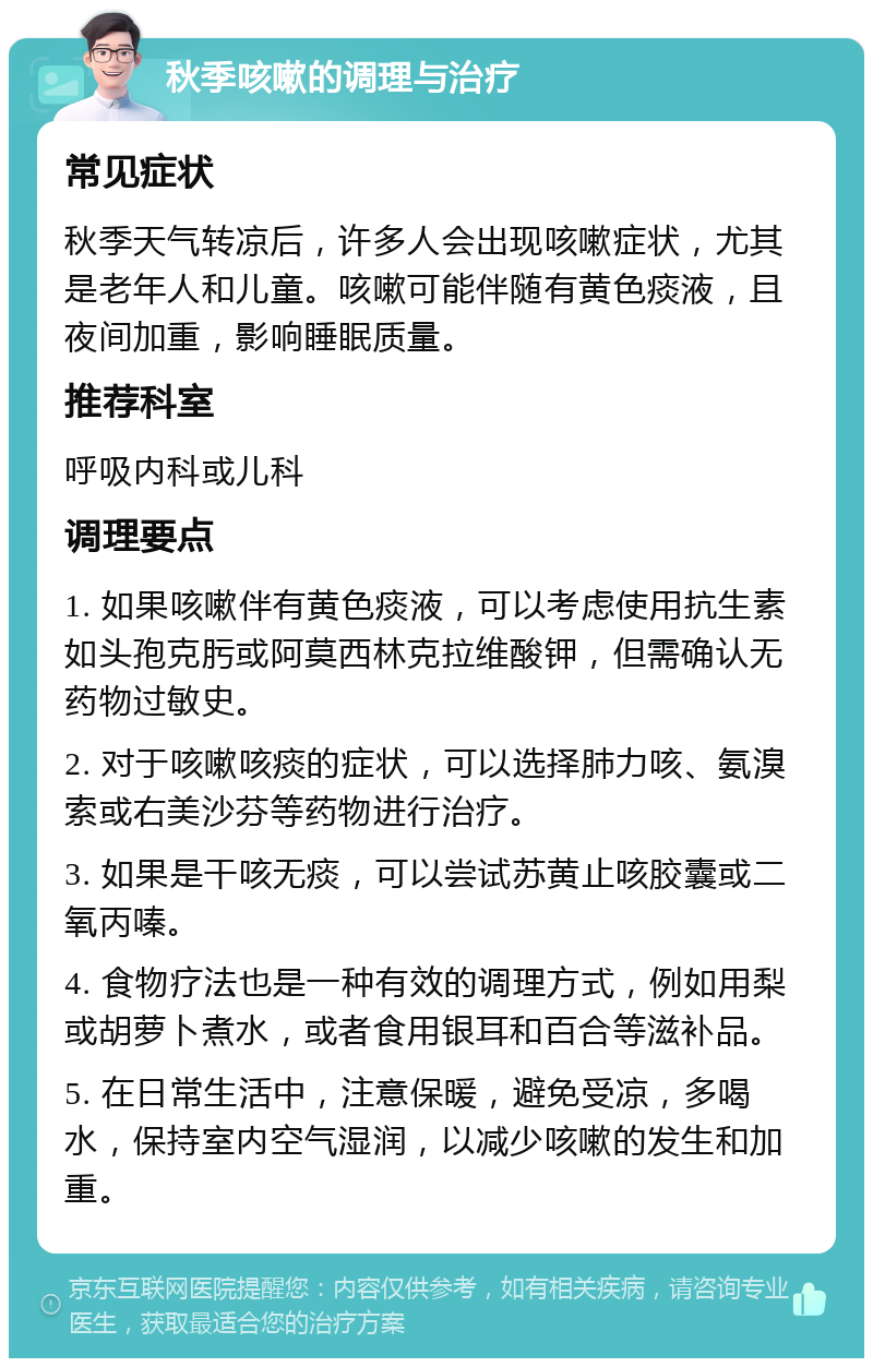 秋季咳嗽的调理与治疗 常见症状 秋季天气转凉后，许多人会出现咳嗽症状，尤其是老年人和儿童。咳嗽可能伴随有黄色痰液，且夜间加重，影响睡眠质量。 推荐科室 呼吸内科或儿科 调理要点 1. 如果咳嗽伴有黄色痰液，可以考虑使用抗生素如头孢克肟或阿莫西林克拉维酸钾，但需确认无药物过敏史。 2. 对于咳嗽咳痰的症状，可以选择肺力咳、氨溴索或右美沙芬等药物进行治疗。 3. 如果是干咳无痰，可以尝试苏黄止咳胶囊或二氧丙嗪。 4. 食物疗法也是一种有效的调理方式，例如用梨或胡萝卜煮水，或者食用银耳和百合等滋补品。 5. 在日常生活中，注意保暖，避免受凉，多喝水，保持室内空气湿润，以减少咳嗽的发生和加重。