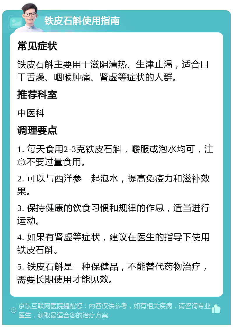 铁皮石斛使用指南 常见症状 铁皮石斛主要用于滋阴清热、生津止渴，适合口干舌燥、咽喉肿痛、肾虚等症状的人群。 推荐科室 中医科 调理要点 1. 每天食用2-3克铁皮石斛，嚼服或泡水均可，注意不要过量食用。 2. 可以与西洋参一起泡水，提高免疫力和滋补效果。 3. 保持健康的饮食习惯和规律的作息，适当进行运动。 4. 如果有肾虚等症状，建议在医生的指导下使用铁皮石斛。 5. 铁皮石斛是一种保健品，不能替代药物治疗，需要长期使用才能见效。