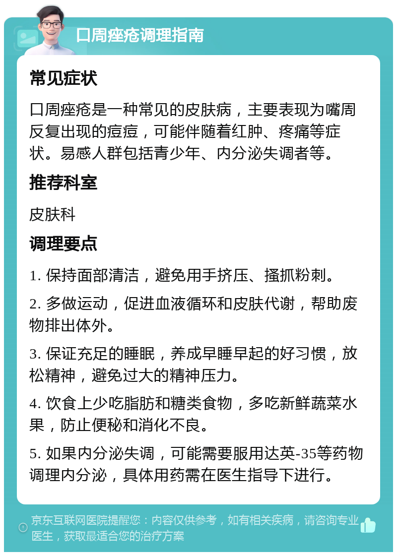 口周痤疮调理指南 常见症状 口周痤疮是一种常见的皮肤病，主要表现为嘴周反复出现的痘痘，可能伴随着红肿、疼痛等症状。易感人群包括青少年、内分泌失调者等。 推荐科室 皮肤科 调理要点 1. 保持面部清洁，避免用手挤压、搔抓粉刺。 2. 多做运动，促进血液循环和皮肤代谢，帮助废物排出体外。 3. 保证充足的睡眠，养成早睡早起的好习惯，放松精神，避免过大的精神压力。 4. 饮食上少吃脂肪和糖类食物，多吃新鲜蔬菜水果，防止便秘和消化不良。 5. 如果内分泌失调，可能需要服用达英-35等药物调理内分泌，具体用药需在医生指导下进行。