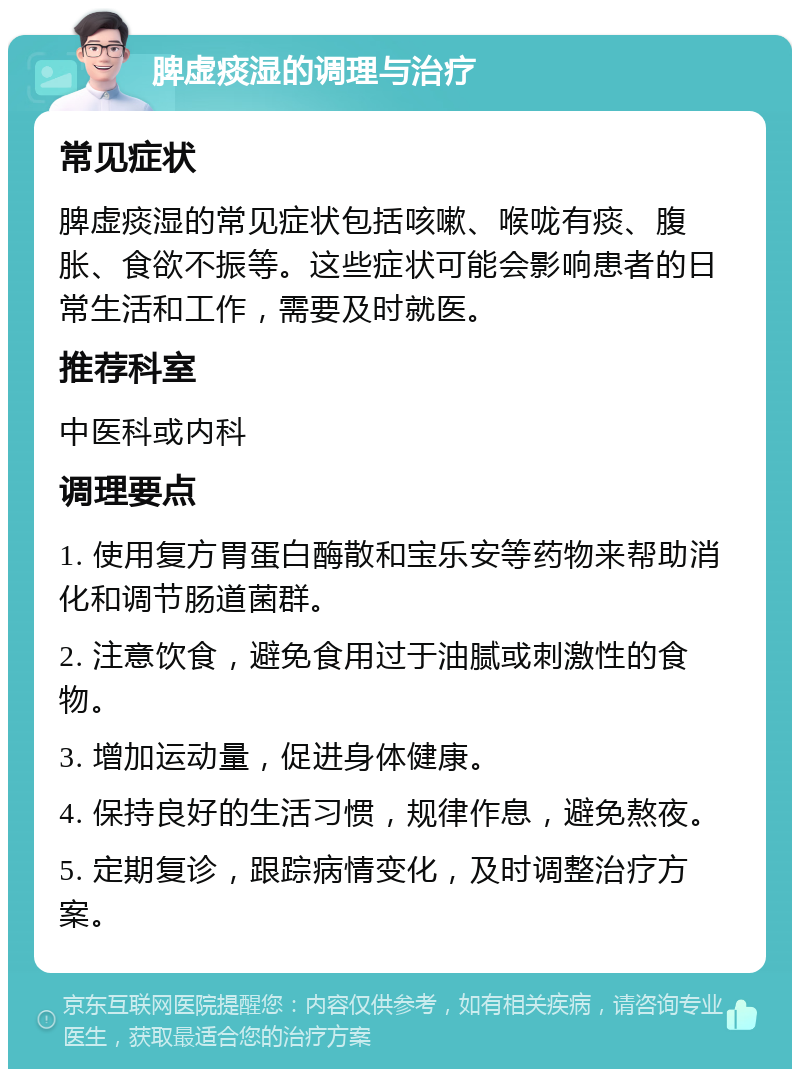 脾虚痰湿的调理与治疗 常见症状 脾虚痰湿的常见症状包括咳嗽、喉咙有痰、腹胀、食欲不振等。这些症状可能会影响患者的日常生活和工作，需要及时就医。 推荐科室 中医科或内科 调理要点 1. 使用复方胃蛋白酶散和宝乐安等药物来帮助消化和调节肠道菌群。 2. 注意饮食，避免食用过于油腻或刺激性的食物。 3. 增加运动量，促进身体健康。 4. 保持良好的生活习惯，规律作息，避免熬夜。 5. 定期复诊，跟踪病情变化，及时调整治疗方案。