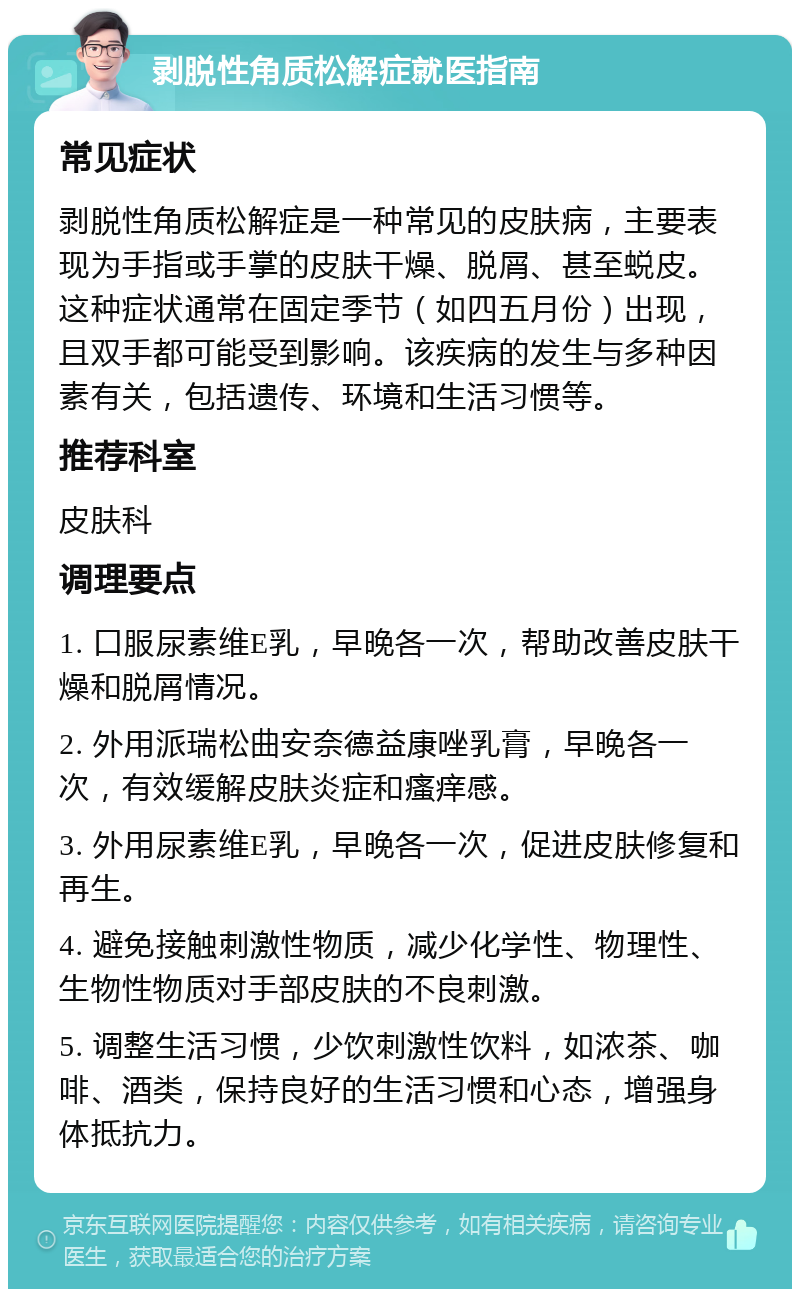 剥脱性角质松解症就医指南 常见症状 剥脱性角质松解症是一种常见的皮肤病，主要表现为手指或手掌的皮肤干燥、脱屑、甚至蜕皮。这种症状通常在固定季节（如四五月份）出现，且双手都可能受到影响。该疾病的发生与多种因素有关，包括遗传、环境和生活习惯等。 推荐科室 皮肤科 调理要点 1. 口服尿素维E乳，早晚各一次，帮助改善皮肤干燥和脱屑情况。 2. 外用派瑞松曲安奈德益康唑乳膏，早晚各一次，有效缓解皮肤炎症和瘙痒感。 3. 外用尿素维E乳，早晚各一次，促进皮肤修复和再生。 4. 避免接触刺激性物质，减少化学性、物理性、生物性物质对手部皮肤的不良刺激。 5. 调整生活习惯，少饮刺激性饮料，如浓茶、咖啡、酒类，保持良好的生活习惯和心态，增强身体抵抗力。