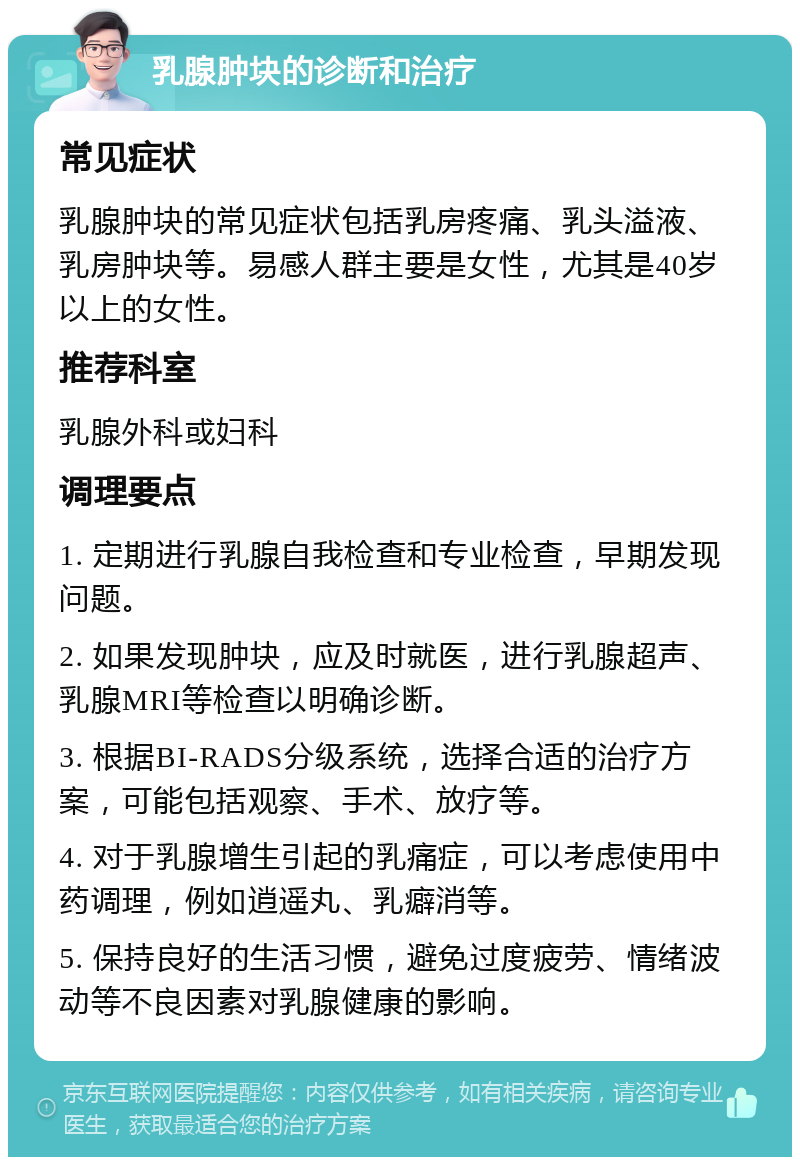 乳腺肿块的诊断和治疗 常见症状 乳腺肿块的常见症状包括乳房疼痛、乳头溢液、乳房肿块等。易感人群主要是女性，尤其是40岁以上的女性。 推荐科室 乳腺外科或妇科 调理要点 1. 定期进行乳腺自我检查和专业检查，早期发现问题。 2. 如果发现肿块，应及时就医，进行乳腺超声、乳腺MRI等检查以明确诊断。 3. 根据BI-RADS分级系统，选择合适的治疗方案，可能包括观察、手术、放疗等。 4. 对于乳腺增生引起的乳痛症，可以考虑使用中药调理，例如逍遥丸、乳癖消等。 5. 保持良好的生活习惯，避免过度疲劳、情绪波动等不良因素对乳腺健康的影响。