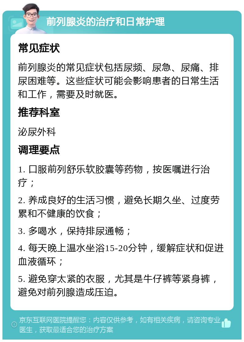 前列腺炎的治疗和日常护理 常见症状 前列腺炎的常见症状包括尿频、尿急、尿痛、排尿困难等。这些症状可能会影响患者的日常生活和工作，需要及时就医。 推荐科室 泌尿外科 调理要点 1. 口服前列舒乐软胶囊等药物，按医嘱进行治疗； 2. 养成良好的生活习惯，避免长期久坐、过度劳累和不健康的饮食； 3. 多喝水，保持排尿通畅； 4. 每天晚上温水坐浴15-20分钟，缓解症状和促进血液循环； 5. 避免穿太紧的衣服，尤其是牛仔裤等紧身裤，避免对前列腺造成压迫。