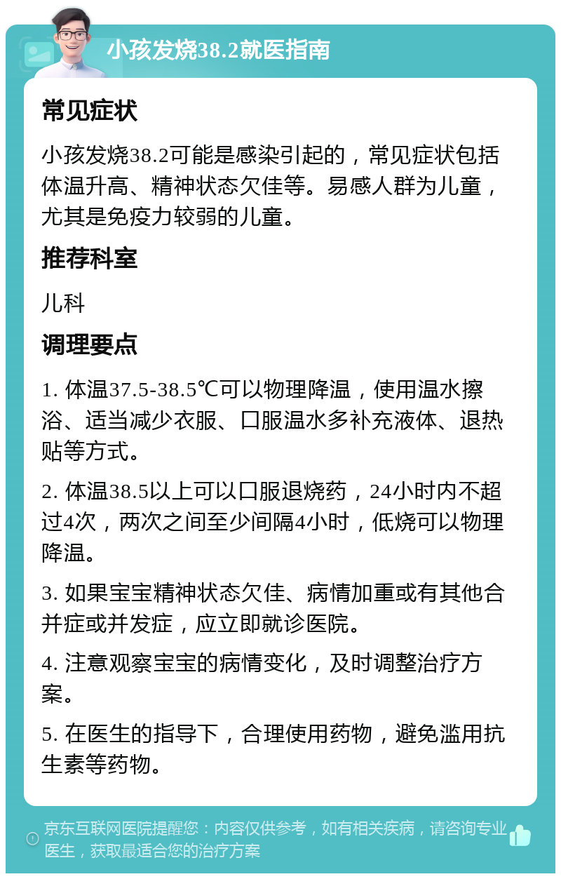 小孩发烧38.2就医指南 常见症状 小孩发烧38.2可能是感染引起的，常见症状包括体温升高、精神状态欠佳等。易感人群为儿童，尤其是免疫力较弱的儿童。 推荐科室 儿科 调理要点 1. 体温37.5-38.5℃可以物理降温，使用温水擦浴、适当减少衣服、口服温水多补充液体、退热贴等方式。 2. 体温38.5以上可以口服退烧药，24小时内不超过4次，两次之间至少间隔4小时，低烧可以物理降温。 3. 如果宝宝精神状态欠佳、病情加重或有其他合并症或并发症，应立即就诊医院。 4. 注意观察宝宝的病情变化，及时调整治疗方案。 5. 在医生的指导下，合理使用药物，避免滥用抗生素等药物。