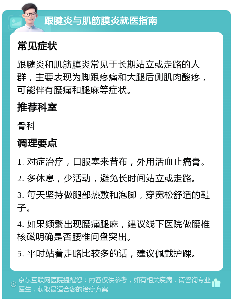 跟腱炎与肌筋膜炎就医指南 常见症状 跟腱炎和肌筋膜炎常见于长期站立或走路的人群，主要表现为脚跟疼痛和大腿后侧肌肉酸疼，可能伴有腰痛和腿麻等症状。 推荐科室 骨科 调理要点 1. 对症治疗，口服塞来昔布，外用活血止痛膏。 2. 多休息，少活动，避免长时间站立或走路。 3. 每天坚持做腿部热敷和泡脚，穿宽松舒适的鞋子。 4. 如果频繁出现腰痛腿麻，建议线下医院做腰椎核磁明确是否腰椎间盘突出。 5. 平时站着走路比较多的话，建议佩戴护踝。