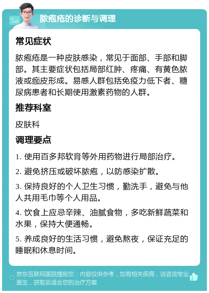 脓疱疮的诊断与调理 常见症状 脓疱疮是一种皮肤感染，常见于面部、手部和脚部。其主要症状包括局部红肿、疼痛、有黄色脓液或痂皮形成。易感人群包括免疫力低下者、糖尿病患者和长期使用激素药物的人群。 推荐科室 皮肤科 调理要点 1. 使用百多邦软膏等外用药物进行局部治疗。 2. 避免挤压或破坏脓疱，以防感染扩散。 3. 保持良好的个人卫生习惯，勤洗手，避免与他人共用毛巾等个人用品。 4. 饮食上应忌辛辣、油腻食物，多吃新鲜蔬菜和水果，保持大便通畅。 5. 养成良好的生活习惯，避免熬夜，保证充足的睡眠和休息时间。