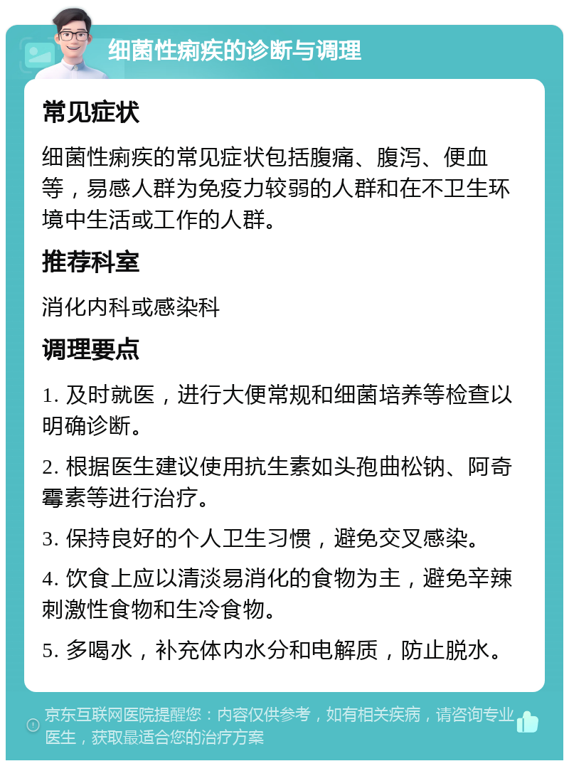 细菌性痢疾的诊断与调理 常见症状 细菌性痢疾的常见症状包括腹痛、腹泻、便血等，易感人群为免疫力较弱的人群和在不卫生环境中生活或工作的人群。 推荐科室 消化内科或感染科 调理要点 1. 及时就医，进行大便常规和细菌培养等检查以明确诊断。 2. 根据医生建议使用抗生素如头孢曲松钠、阿奇霉素等进行治疗。 3. 保持良好的个人卫生习惯，避免交叉感染。 4. 饮食上应以清淡易消化的食物为主，避免辛辣刺激性食物和生冷食物。 5. 多喝水，补充体内水分和电解质，防止脱水。