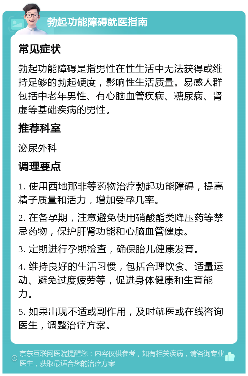 勃起功能障碍就医指南 常见症状 勃起功能障碍是指男性在性生活中无法获得或维持足够的勃起硬度，影响性生活质量。易感人群包括中老年男性、有心脑血管疾病、糖尿病、肾虚等基础疾病的男性。 推荐科室 泌尿外科 调理要点 1. 使用西地那非等药物治疗勃起功能障碍，提高精子质量和活力，增加受孕几率。 2. 在备孕期，注意避免使用硝酸酯类降压药等禁忌药物，保护肝肾功能和心脑血管健康。 3. 定期进行孕期检查，确保胎儿健康发育。 4. 维持良好的生活习惯，包括合理饮食、适量运动、避免过度疲劳等，促进身体健康和生育能力。 5. 如果出现不适或副作用，及时就医或在线咨询医生，调整治疗方案。