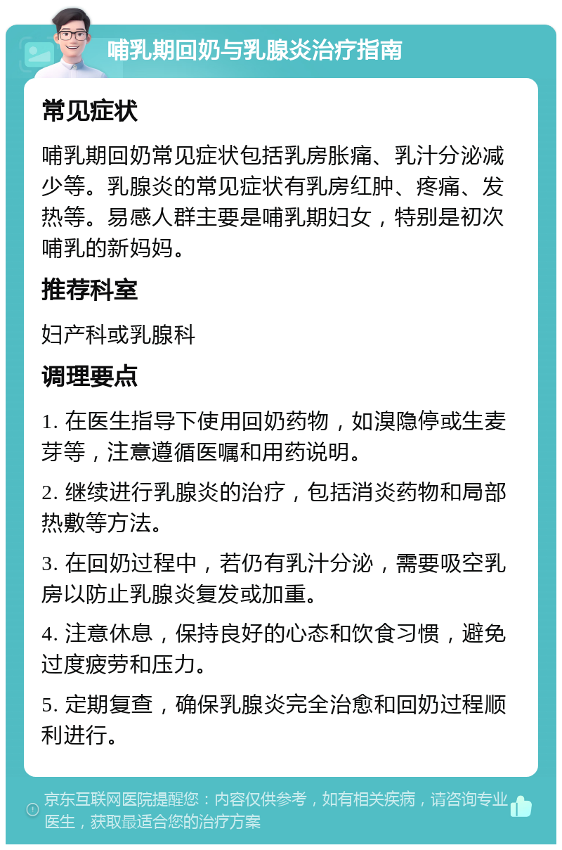 哺乳期回奶与乳腺炎治疗指南 常见症状 哺乳期回奶常见症状包括乳房胀痛、乳汁分泌减少等。乳腺炎的常见症状有乳房红肿、疼痛、发热等。易感人群主要是哺乳期妇女，特别是初次哺乳的新妈妈。 推荐科室 妇产科或乳腺科 调理要点 1. 在医生指导下使用回奶药物，如溴隐停或生麦芽等，注意遵循医嘱和用药说明。 2. 继续进行乳腺炎的治疗，包括消炎药物和局部热敷等方法。 3. 在回奶过程中，若仍有乳汁分泌，需要吸空乳房以防止乳腺炎复发或加重。 4. 注意休息，保持良好的心态和饮食习惯，避免过度疲劳和压力。 5. 定期复查，确保乳腺炎完全治愈和回奶过程顺利进行。