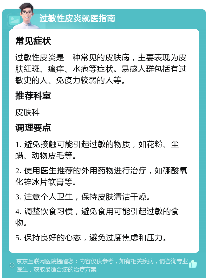 过敏性皮炎就医指南 常见症状 过敏性皮炎是一种常见的皮肤病，主要表现为皮肤红斑、瘙痒、水疱等症状。易感人群包括有过敏史的人、免疫力较弱的人等。 推荐科室 皮肤科 调理要点 1. 避免接触可能引起过敏的物质，如花粉、尘螨、动物皮毛等。 2. 使用医生推荐的外用药物进行治疗，如硼酸氧化锌冰片软膏等。 3. 注意个人卫生，保持皮肤清洁干燥。 4. 调整饮食习惯，避免食用可能引起过敏的食物。 5. 保持良好的心态，避免过度焦虑和压力。