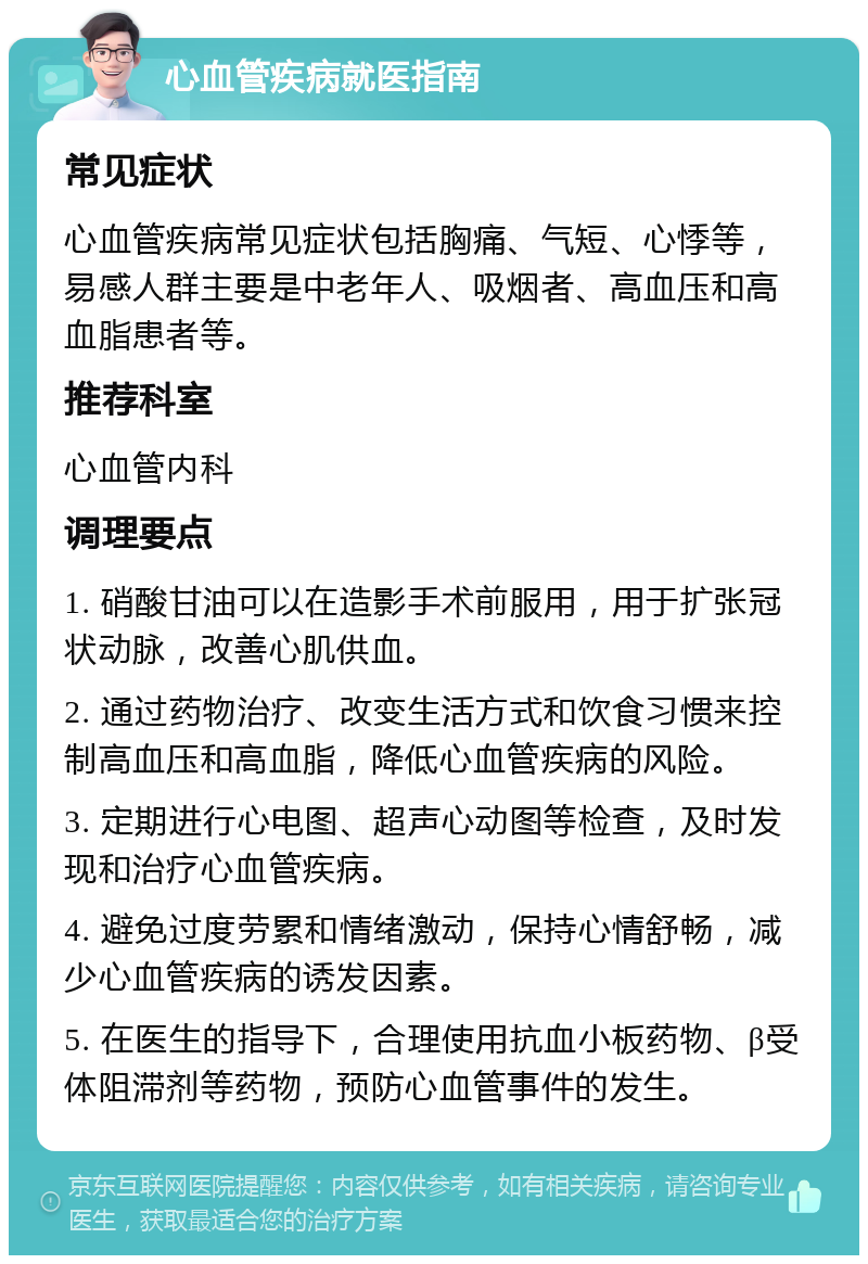 心血管疾病就医指南 常见症状 心血管疾病常见症状包括胸痛、气短、心悸等，易感人群主要是中老年人、吸烟者、高血压和高血脂患者等。 推荐科室 心血管内科 调理要点 1. 硝酸甘油可以在造影手术前服用，用于扩张冠状动脉，改善心肌供血。 2. 通过药物治疗、改变生活方式和饮食习惯来控制高血压和高血脂，降低心血管疾病的风险。 3. 定期进行心电图、超声心动图等检查，及时发现和治疗心血管疾病。 4. 避免过度劳累和情绪激动，保持心情舒畅，减少心血管疾病的诱发因素。 5. 在医生的指导下，合理使用抗血小板药物、β受体阻滞剂等药物，预防心血管事件的发生。