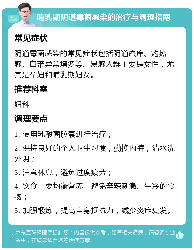 哺乳期阴道霉菌感染的治疗与调理指南 常见症状 阴道霉菌感染的常见症状包括阴道瘙痒、灼热感、白带异常增多等。易感人群主要是女性，尤其是孕妇和哺乳期妇女。 推荐科室 妇科 调理要点 1. 使用乳酸菌胶囊进行治疗； 2. 保持良好的个人卫生习惯，勤换内裤，清水洗外阴； 3. 注意休息，避免过度疲劳； 4. 饮食上要均衡营养，避免辛辣刺激、生冷的食物； 5. 加强锻炼，提高自身抵抗力，减少炎症复发。