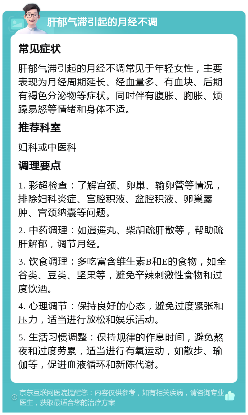 肝郁气滞引起的月经不调 常见症状 肝郁气滞引起的月经不调常见于年轻女性，主要表现为月经周期延长、经血量多、有血块、后期有褐色分泌物等症状。同时伴有腹胀、胸胀、烦躁易怒等情绪和身体不适。 推荐科室 妇科或中医科 调理要点 1. 彩超检查：了解宫颈、卵巢、输卵管等情况，排除妇科炎症、宫腔积液、盆腔积液、卵巢囊肿、宫颈纳囊等问题。 2. 中药调理：如逍遥丸、柴胡疏肝散等，帮助疏肝解郁，调节月经。 3. 饮食调理：多吃富含维生素B和E的食物，如全谷类、豆类、坚果等，避免辛辣刺激性食物和过度饮酒。 4. 心理调节：保持良好的心态，避免过度紧张和压力，适当进行放松和娱乐活动。 5. 生活习惯调整：保持规律的作息时间，避免熬夜和过度劳累，适当进行有氧运动，如散步、瑜伽等，促进血液循环和新陈代谢。