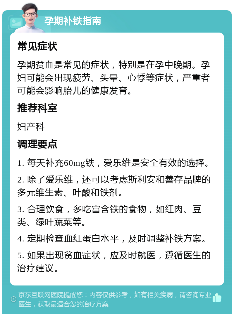 孕期补铁指南 常见症状 孕期贫血是常见的症状，特别是在孕中晚期。孕妇可能会出现疲劳、头晕、心悸等症状，严重者可能会影响胎儿的健康发育。 推荐科室 妇产科 调理要点 1. 每天补充60mg铁，爱乐维是安全有效的选择。 2. 除了爱乐维，还可以考虑斯利安和善存品牌的多元维生素、叶酸和铁剂。 3. 合理饮食，多吃富含铁的食物，如红肉、豆类、绿叶蔬菜等。 4. 定期检查血红蛋白水平，及时调整补铁方案。 5. 如果出现贫血症状，应及时就医，遵循医生的治疗建议。