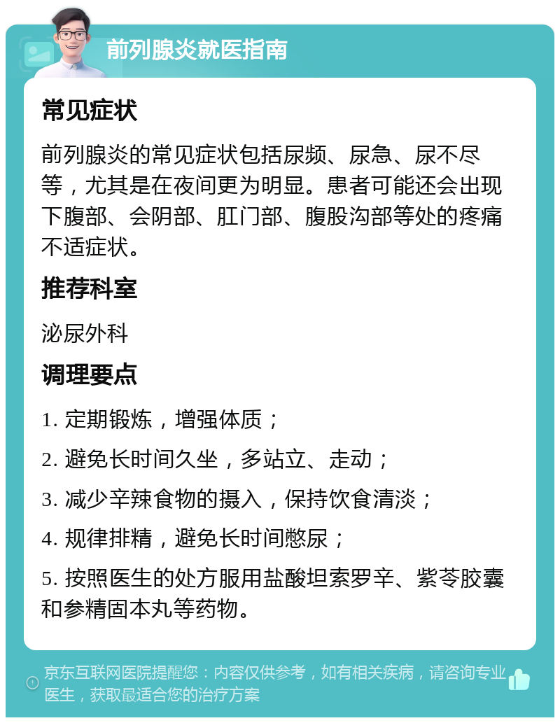 前列腺炎就医指南 常见症状 前列腺炎的常见症状包括尿频、尿急、尿不尽等，尤其是在夜间更为明显。患者可能还会出现下腹部、会阴部、肛门部、腹股沟部等处的疼痛不适症状。 推荐科室 泌尿外科 调理要点 1. 定期锻炼，增强体质； 2. 避免长时间久坐，多站立、走动； 3. 减少辛辣食物的摄入，保持饮食清淡； 4. 规律排精，避免长时间憋尿； 5. 按照医生的处方服用盐酸坦索罗辛、紫苓胶囊和参精固本丸等药物。