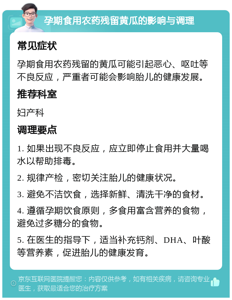 孕期食用农药残留黄瓜的影响与调理 常见症状 孕期食用农药残留的黄瓜可能引起恶心、呕吐等不良反应，严重者可能会影响胎儿的健康发展。 推荐科室 妇产科 调理要点 1. 如果出现不良反应，应立即停止食用并大量喝水以帮助排毒。 2. 规律产检，密切关注胎儿的健康状况。 3. 避免不洁饮食，选择新鲜、清洗干净的食材。 4. 遵循孕期饮食原则，多食用富含营养的食物，避免过多糖分的食物。 5. 在医生的指导下，适当补充钙剂、DHA、叶酸等营养素，促进胎儿的健康发育。