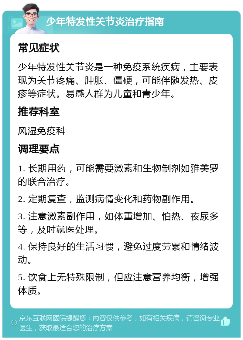 少年特发性关节炎治疗指南 常见症状 少年特发性关节炎是一种免疫系统疾病，主要表现为关节疼痛、肿胀、僵硬，可能伴随发热、皮疹等症状。易感人群为儿童和青少年。 推荐科室 风湿免疫科 调理要点 1. 长期用药，可能需要激素和生物制剂如雅美罗的联合治疗。 2. 定期复查，监测病情变化和药物副作用。 3. 注意激素副作用，如体重增加、怕热、夜尿多等，及时就医处理。 4. 保持良好的生活习惯，避免过度劳累和情绪波动。 5. 饮食上无特殊限制，但应注意营养均衡，增强体质。