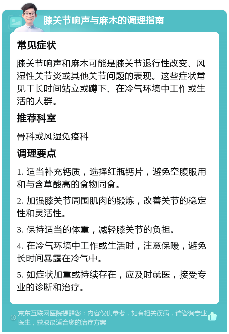 膝关节响声与麻木的调理指南 常见症状 膝关节响声和麻木可能是膝关节退行性改变、风湿性关节炎或其他关节问题的表现。这些症状常见于长时间站立或蹲下、在冷气环境中工作或生活的人群。 推荐科室 骨科或风湿免疫科 调理要点 1. 适当补充钙质，选择红瓶钙片，避免空腹服用和与含草酸高的食物同食。 2. 加强膝关节周围肌肉的锻炼，改善关节的稳定性和灵活性。 3. 保持适当的体重，减轻膝关节的负担。 4. 在冷气环境中工作或生活时，注意保暖，避免长时间暴露在冷气中。 5. 如症状加重或持续存在，应及时就医，接受专业的诊断和治疗。