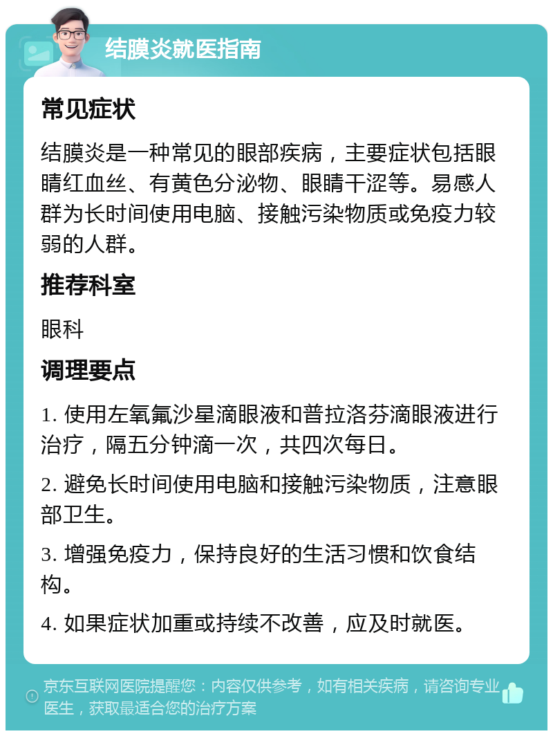 结膜炎就医指南 常见症状 结膜炎是一种常见的眼部疾病，主要症状包括眼睛红血丝、有黄色分泌物、眼睛干涩等。易感人群为长时间使用电脑、接触污染物质或免疫力较弱的人群。 推荐科室 眼科 调理要点 1. 使用左氧氟沙星滴眼液和普拉洛芬滴眼液进行治疗，隔五分钟滴一次，共四次每日。 2. 避免长时间使用电脑和接触污染物质，注意眼部卫生。 3. 增强免疫力，保持良好的生活习惯和饮食结构。 4. 如果症状加重或持续不改善，应及时就医。