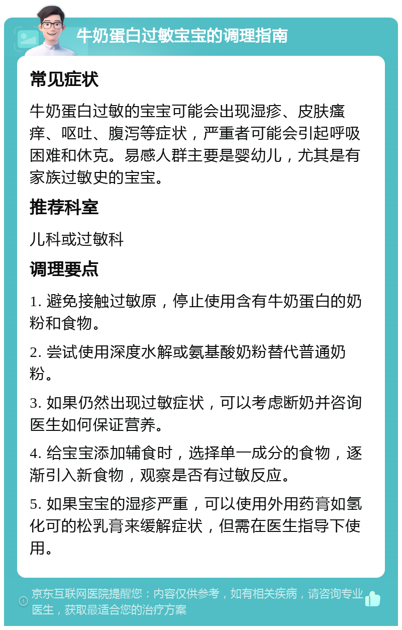 牛奶蛋白过敏宝宝的调理指南 常见症状 牛奶蛋白过敏的宝宝可能会出现湿疹、皮肤瘙痒、呕吐、腹泻等症状，严重者可能会引起呼吸困难和休克。易感人群主要是婴幼儿，尤其是有家族过敏史的宝宝。 推荐科室 儿科或过敏科 调理要点 1. 避免接触过敏原，停止使用含有牛奶蛋白的奶粉和食物。 2. 尝试使用深度水解或氨基酸奶粉替代普通奶粉。 3. 如果仍然出现过敏症状，可以考虑断奶并咨询医生如何保证营养。 4. 给宝宝添加辅食时，选择单一成分的食物，逐渐引入新食物，观察是否有过敏反应。 5. 如果宝宝的湿疹严重，可以使用外用药膏如氢化可的松乳膏来缓解症状，但需在医生指导下使用。