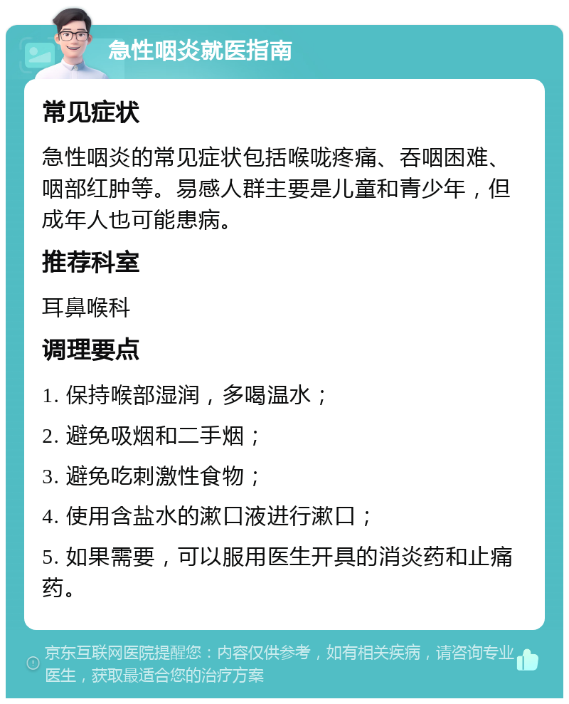 急性咽炎就医指南 常见症状 急性咽炎的常见症状包括喉咙疼痛、吞咽困难、咽部红肿等。易感人群主要是儿童和青少年，但成年人也可能患病。 推荐科室 耳鼻喉科 调理要点 1. 保持喉部湿润，多喝温水； 2. 避免吸烟和二手烟； 3. 避免吃刺激性食物； 4. 使用含盐水的漱口液进行漱口； 5. 如果需要，可以服用医生开具的消炎药和止痛药。