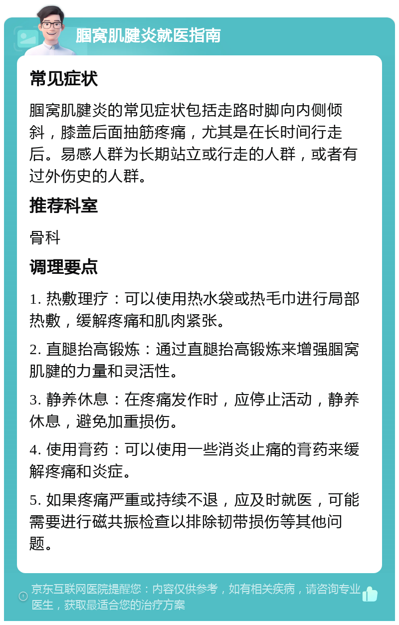 腘窝肌腱炎就医指南 常见症状 腘窝肌腱炎的常见症状包括走路时脚向内侧倾斜，膝盖后面抽筋疼痛，尤其是在长时间行走后。易感人群为长期站立或行走的人群，或者有过外伤史的人群。 推荐科室 骨科 调理要点 1. 热敷理疗：可以使用热水袋或热毛巾进行局部热敷，缓解疼痛和肌肉紧张。 2. 直腿抬高锻炼：通过直腿抬高锻炼来增强腘窝肌腱的力量和灵活性。 3. 静养休息：在疼痛发作时，应停止活动，静养休息，避免加重损伤。 4. 使用膏药：可以使用一些消炎止痛的膏药来缓解疼痛和炎症。 5. 如果疼痛严重或持续不退，应及时就医，可能需要进行磁共振检查以排除韧带损伤等其他问题。