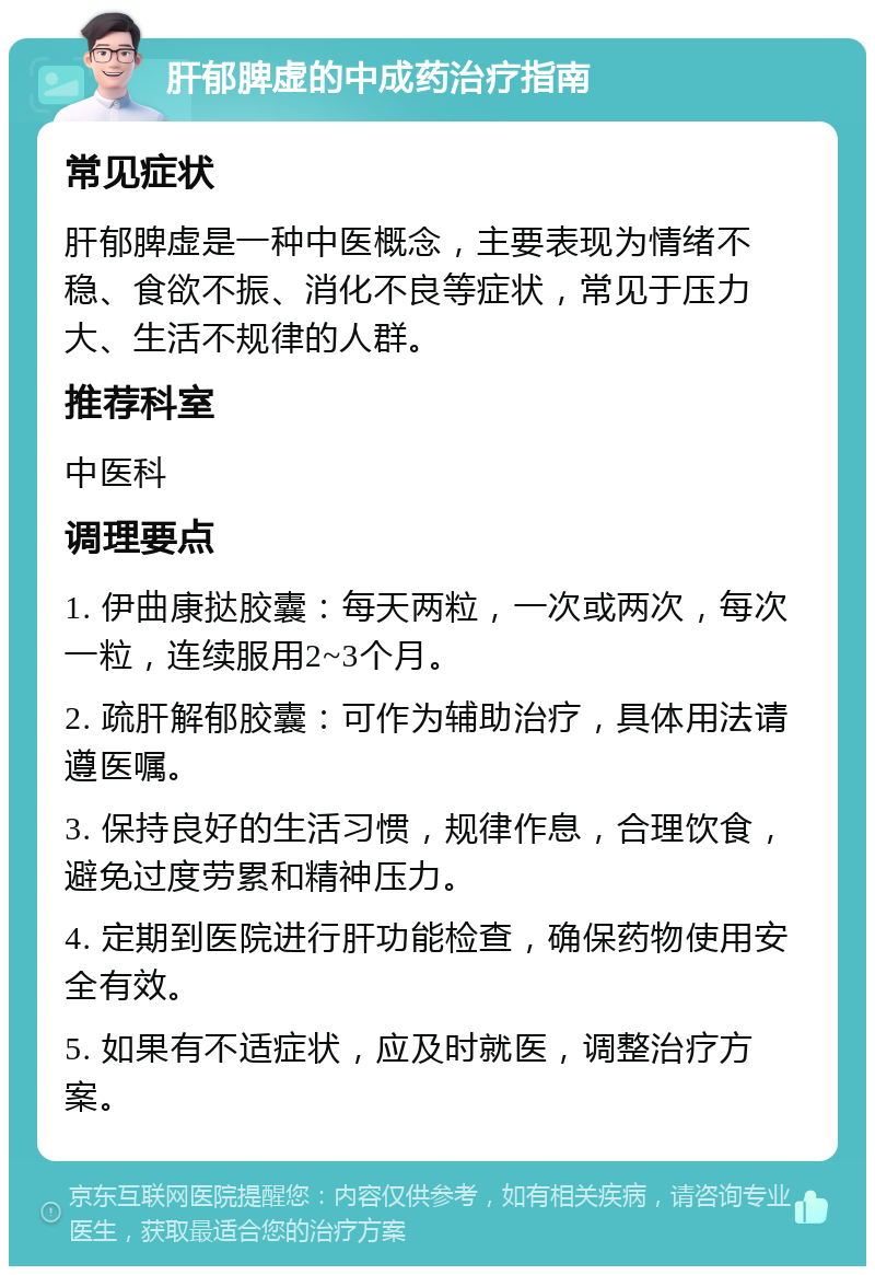 肝郁脾虚的中成药治疗指南 常见症状 肝郁脾虚是一种中医概念，主要表现为情绪不稳、食欲不振、消化不良等症状，常见于压力大、生活不规律的人群。 推荐科室 中医科 调理要点 1. 伊曲康挞胶囊：每天两粒，一次或两次，每次一粒，连续服用2~3个月。 2. 疏肝解郁胶囊：可作为辅助治疗，具体用法请遵医嘱。 3. 保持良好的生活习惯，规律作息，合理饮食，避免过度劳累和精神压力。 4. 定期到医院进行肝功能检查，确保药物使用安全有效。 5. 如果有不适症状，应及时就医，调整治疗方案。