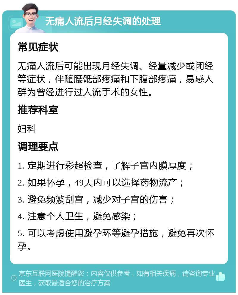 无痛人流后月经失调的处理 常见症状 无痛人流后可能出现月经失调、经量减少或闭经等症状，伴随腰骶部疼痛和下腹部疼痛，易感人群为曾经进行过人流手术的女性。 推荐科室 妇科 调理要点 1. 定期进行彩超检查，了解子宫内膜厚度； 2. 如果怀孕，49天内可以选择药物流产； 3. 避免频繁刮宫，减少对子宫的伤害； 4. 注意个人卫生，避免感染； 5. 可以考虑使用避孕环等避孕措施，避免再次怀孕。