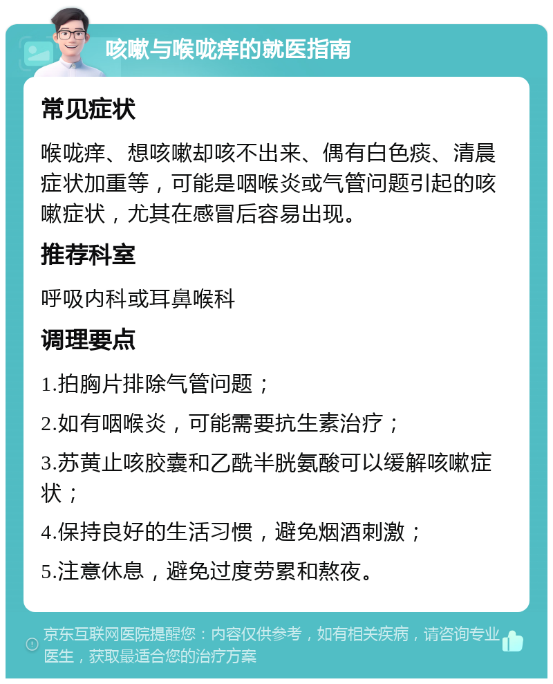 咳嗽与喉咙痒的就医指南 常见症状 喉咙痒、想咳嗽却咳不出来、偶有白色痰、清晨症状加重等，可能是咽喉炎或气管问题引起的咳嗽症状，尤其在感冒后容易出现。 推荐科室 呼吸内科或耳鼻喉科 调理要点 1.拍胸片排除气管问题； 2.如有咽喉炎，可能需要抗生素治疗； 3.苏黄止咳胶囊和乙酰半胱氨酸可以缓解咳嗽症状； 4.保持良好的生活习惯，避免烟酒刺激； 5.注意休息，避免过度劳累和熬夜。